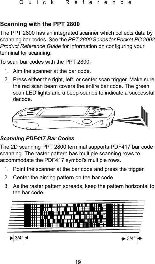 19Quick ReferenceScanning with the PPT 2800The PPT 2800 has an integrated scanner which collects data by scanning bar codes. See the PPT 2800 Series for Pocket PC 2002 Product Reference Guide for information on configuring your terminal for scanning.To scan bar codes with the PPT 2800:1. Aim the scanner at the bar code.2. Press either the right, left, or center scan trigger. Make sure the red scan beam covers the entire bar code. The green scan LED lights and a beep sounds to indicate a successful decode.Scanning PDF417 Bar CodesThe 2D scanning PPT 2800 terminal supports PDF417 bar code scanning. The raster pattern has multiple scanning rows to accommodate the PDF417 symbol’s multiple rows.1. Point the scanner at the bar code and press the trigger.2. Center the aiming pattern on the bar code.3. As the raster pattern spreads, keep the pattern horizontal to the bar code.3/4” 3/4”