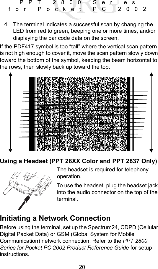20PPT 2800 Series for Pocket PC 20024. The terminal indicates a successful scan by changing the LED from red to green, beeping one or more times, and/or displaying the bar code data on the screen.If the PDF417 symbol is too “tall” where the vertical scan pattern is not high enough to cover it, move the scan pattern slowly down toward the bottom of the symbol, keeping the beam horizontal to the rows, then slowly back up toward the top. Using a Headset (PPT 28XX Color and PPT 2837 Only)The headset is required for telephony operation.To use the headset, plug the headset jack into the audio connector on the top of the terminal.Initiating a Network ConnectionBefore using the terminal, set up the Spectrum24, CDPD (Cellular Digital Packet Data) or GSM (Global System for Mobile Communication) network connection. Refer to the PPT 2800 Series for Pocket PC 2002 Product Reference Guide for setup instructions.