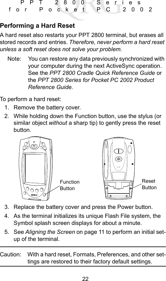 22PPT 2800 Series for Pocket PC 2002Performing a Hard ResetA hard reset also restarts your PPT 2800 terminal, but erases all stored records and entries. Therefore, never perform a hard reset unless a soft reset does not solve your problem. Note: You can restore any data previously synchronized with your computer during the next ActiveSync operation. See the PPT 2800 Cradle Quick Reference Guide or the PPT 2800 Series for Pocket PC 2002 Product Reference Guide.To perform a hard reset:1. Remove the battery cover.2. While holding down the Function button, use the stylus (or similar object without a sharp tip) to gently press the reset button. 3. Replace the battery cover and press the Power button.4. As the terminal initializes its unique Flash File system, the Symbol splash screen displays for about a minute. 5. See Aligning the Screen on page 11 to perform an initial set-up of the terminal.Caution: With a hard reset, Formats, Preferences, and other set-tings are restored to their factory default settings.Reset ButtonFunction Button