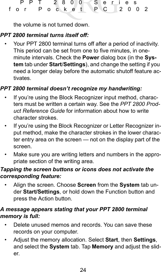24PPT 2800 Series for Pocket PC 2002the volume is not turned down.PPT 2800 terminal turns itself off:• Your PPT 2800 terminal turns off after a period of inactivity. This period can be set from one to five minutes, in one-minute intervals. Check the Power dialog box (in the Sys-tem tab under Start/Settings), and change the setting if you need a longer delay before the automatic shutoff feature ac-tivates.PPT 2800 terminal doesn’t recognize my handwriting:• If you’re using the Block Recognizer input method, charac-ters must be written a certain way. See the PPT 2800 Prod-uct Reference Guide for information about how to write character strokes.• If you’re using the Block Recognizer or Letter Recognizer in-put method, make the character strokes in the lower charac-ter entry area on the screen — not on the display part of the screen.• Make sure you are writing letters and numbers in the appro-priate section of the writing area.Tapping the screen buttons or icons does not activate the corresponding feature:• Align the screen. Choose Screen from the System tab un-der Start/Settings, or hold down the Function button and press the Action button.A message appears stating that your PPT 2800 terminal memory is full:• Delete unused memos and records. You can save these records on your computer.• Adjust the memory allocation. Select Start, then Settings, and select the System tab. Tap Memory and adjust the slid-er.