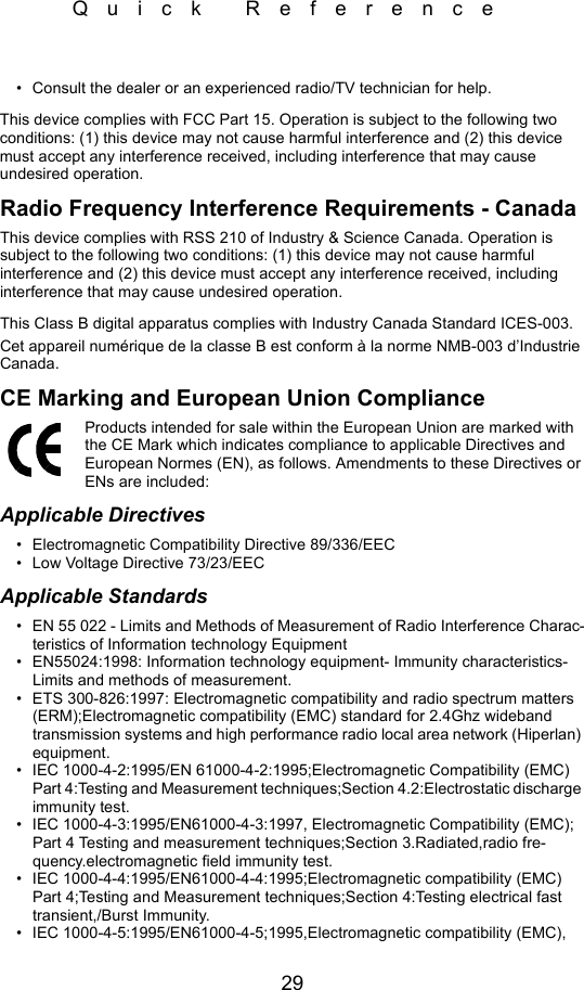 29Quick Reference• Consult the dealer or an experienced radio/TV technician for help.This device complies with FCC Part 15. Operation is subject to the following two conditions: (1) this device may not cause harmful interference and (2) this device must accept any interference received, including interference that may cause undesired operation.Radio Frequency Interference Requirements - CanadaThis device complies with RSS 210 of Industry &amp; Science Canada. Operation is subject to the following two conditions: (1) this device may not cause harmful interference and (2) this device must accept any interference received, including interference that may cause undesired operation.This Class B digital apparatus complies with Industry Canada Standard ICES-003.Cet appareil numérique de la classe B est conform à la norme NMB-003 d’Industrie Canada.CE Marking and European Union ComplianceProducts intended for sale within the European Union are marked with the CE Mark which indicates compliance to applicable Directives and European Normes (EN), as follows. Amendments to these Directives or ENs are included:Applicable Directives• Electromagnetic Compatibility Directive 89/336/EEC• Low Voltage Directive 73/23/EECApplicable Standards• EN 55 022 - Limits and Methods of Measurement of Radio Interference Charac-teristics of Information technology Equipment• EN55024:1998: Information technology equipment- Immunity characteristics- Limits and methods of measurement.• ETS 300-826:1997: Electromagnetic compatibility and radio spectrum matters (ERM);Electromagnetic compatibility (EMC) standard for 2.4Ghz wideband transmission systems and high performance radio local area network (Hiperlan) equipment.• IEC 1000-4-2:1995/EN 61000-4-2:1995;Electromagnetic Compatibility (EMC) Part 4:Testing and Measurement techniques;Section 4.2:Electrostatic discharge immunity test.• IEC 1000-4-3:1995/EN61000-4-3:1997, Electromagnetic Compatibility (EMC); Part 4 Testing and measurement techniques;Section 3.Radiated,radio fre-quency.electromagnetic field immunity test.• IEC 1000-4-4:1995/EN61000-4-4:1995;Electromagnetic compatibility (EMC) Part 4;Testing and Measurement techniques;Section 4:Testing electrical fast transient,/Burst Immunity.• IEC 1000-4-5:1995/EN61000-4-5;1995,Electromagnetic compatibility (EMC), 
