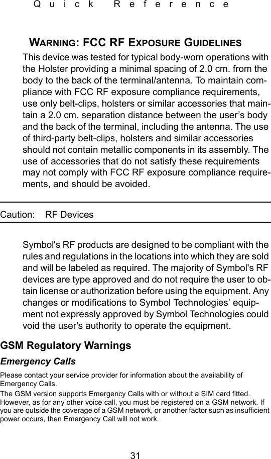 31Quick ReferenceWARNING: FCC RF EXPOSURE GUIDELINESThis device was tested for typical body-worn operations with the Holster providing a minimal spacing of 2.0 cm. from the body to the back of the terminal/antenna. To maintain com-pliance with FCC RF exposure compliance requirements, use only belt-clips, holsters or similar accessories that main-tain a 2.0 cm. separation distance between the user’s body and the back of the terminal, including the antenna. The use of third-party belt-clips, holsters and similar accessories should not contain metallic components in its assembly. The use of accessories that do not satisfy these requirements may not comply with FCC RF exposure compliance require-ments, and should be avoided.Caution: RF DevicesSymbol&apos;s RF products are designed to be compliant with the rules and regulations in the locations into which they are sold and will be labeled as required. The majority of Symbol&apos;s RF devices are type approved and do not require the user to ob-tain license or authorization before using the equipment. Any changes or modifications to Symbol Technologies’ equip-ment not expressly approved by Symbol Technologies could void the user&apos;s authority to operate the equipment.GSM Regulatory WarningsEmergency CallsPlease contact your service provider for information about the availability of Emergency Calls.The GSM version supports Emergency Calls with or without a SIM card fitted. However, as for any other voice call, you must be registered on a GSM network. If you are outside the coverage of a GSM network, or another factor such as insufficient power occurs, then Emergency Call will not work.