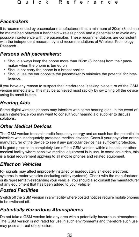 33Quick ReferencePacemakersIt is recommended by pacemaker manufacturers that a minimum of 20cm (8 inches) be maintained between a handheld wireless phone and a pacemaker to avoid any possible interference with the pacemaker. These recommendations are consistent with the independent research by and recommendations of Wireless Technology Research.Persons with pacemakers:• Should always keep the phone more than 20cm (8 inches) from their pace-maker when the phone is turned on• Should not carry the phone in a breast pocket• Should use the ear opposite the pacemaker to minimize the potential for inter-ference.If you have any reason to suspect that interference is taking place turn off the GSM version immediately. This may be achieved most rapidly by switching off the device using its on/off button.Hearing AidsSome digital wireless phones may interfere with some hearing aids. In the event of such interference you may want to consult your hearing aid supplier to discuss solutions.Other Medical DevicesThe GSM version transmits radio frequency energy and as such has the potential to interfere with inadequately protected medical devices. Consult your physician or the manufacturer of the device to see if any particular device has sufficient protection.It is good practice to completely turn off the GSM version within a hospital or other medical facility where sensitive medical equipment is in use. In some countries, this is a legal requirement applying to all mobile phones and related equipment. Effect on VehiclesRF signals may affect improperly installed or inadequately shielded electronic systems in motor vehicles (including safety systems). Check with the manufacturer or its representative regarding your vehicle. You should also consult the manufacturer of any equipment that has been added to your vehicle.Posted FacilitiesSwitch off the GSM version in any facility where posted notices require mobile phones to be switched off.Potentially Hazardous AtmospheresDo not take a GSM version into any area with a potentially hazardous atmosphere. The GSM version is not rated for use in such environments and therefore such use may pose a threat of explosion. 