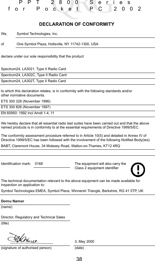 38PPT 2800 Series for Pocket PC 2002DECLARATION OF CONFORMITYWe, Symbol Technologies, Inc.of  One Symbol Plaza, Holtsville, NY 11742-1300, USAdeclare under our sole responsibility that the productSpectrum24, LA3021, Type II Radio CardSpectrum24, LA302C, Type II Radio CardSpectrum24, LA302T, Type II Radio Cardto which this declaration relates, is in conformity with the following standards and/orother normative documents.ETS 300 328 (November 1996)ETS 300 826 (November 1997)EN 60950: 1992 Incl Amdt 1-4, 11We hereby declare that all essential radio test suites have been carried out and that the above named products is in conformity to al the essential requirements of Directive 1999/5/EC.The conformity assessment procedure referred to in Article 10(5) and detailed in Annex IV ofDirective 1999/5/EC has been followed with the involvement of the following Notified Body(ies):BABT, Claremont House, 34 Molesey Road, Walton-on-Thames, KT12 4RQIdentification mark: 0168 The equipment will also carry the Class 2 equipment identifierThe technical documentation relevant to the above equipment can be made available for inspection on application to:Symbol Technologies EMEA, Symbol Place, Winnersh Triangle, Berkshire, RG 41 5TP, UKDornu Narnor(name)Director, Regulatory and Technical Sales(title)3, May 2000(signature of authorised person) (date)