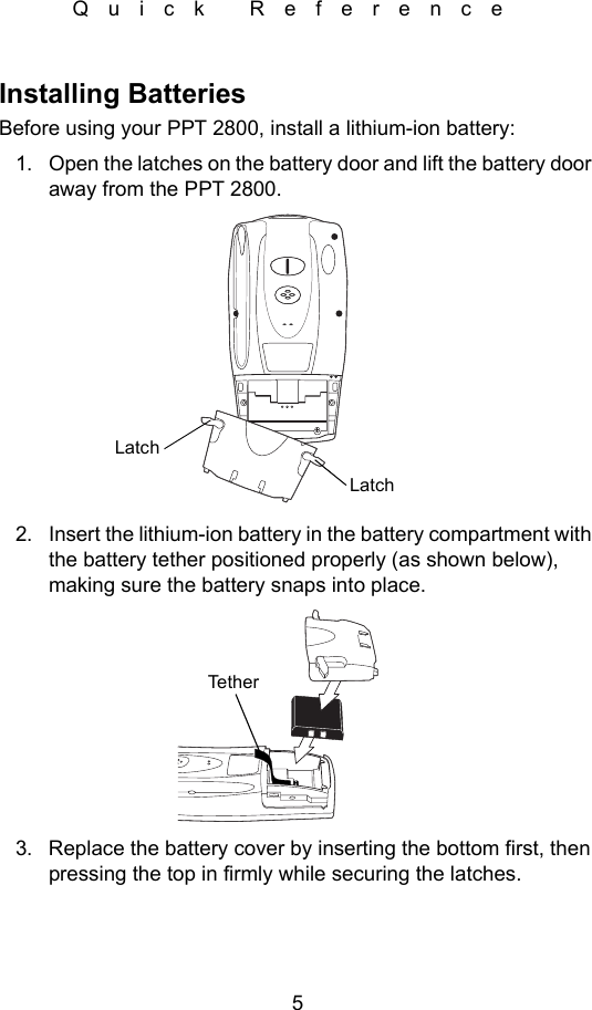 5Quick ReferenceInstalling BatteriesBefore using your PPT 2800, install a lithium-ion battery:1. Open the latches on the battery door and lift the battery door away from the PPT 2800.2. Insert the lithium-ion battery in the battery compartment with the battery tether positioned properly (as shown below), making sure the battery snaps into place.3. Replace the battery cover by inserting the bottom first, then pressing the top in firmly while securing the latches.LatchLatchTether