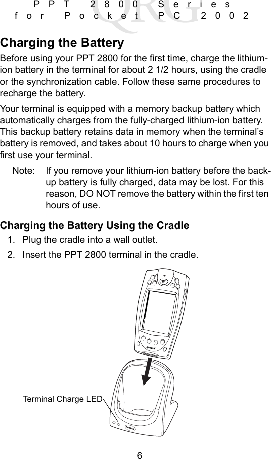 6PPT 2800 Series for Pocket PC 2002Charging the BatteryBefore using your PPT 2800 for the first time, charge the lithium-ion battery in the terminal for about 2 1/2 hours, using the cradle or the synchronization cable. Follow these same procedures to recharge the battery. Your terminal is equipped with a memory backup battery which automatically charges from the fully-charged lithium-ion battery. This backup battery retains data in memory when the terminal’s battery is removed, and takes about 10 hours to charge when you first use your terminal. Note: If you remove your lithium-ion battery before the back-up battery is fully charged, data may be lost. For this reason, DO NOT remove the battery within the first ten hours of use.Charging the Battery Using the Cradle1. Plug the cradle into a wall outlet. 2. Insert the PPT 2800 terminal in the cradle.Terminal Charge LED