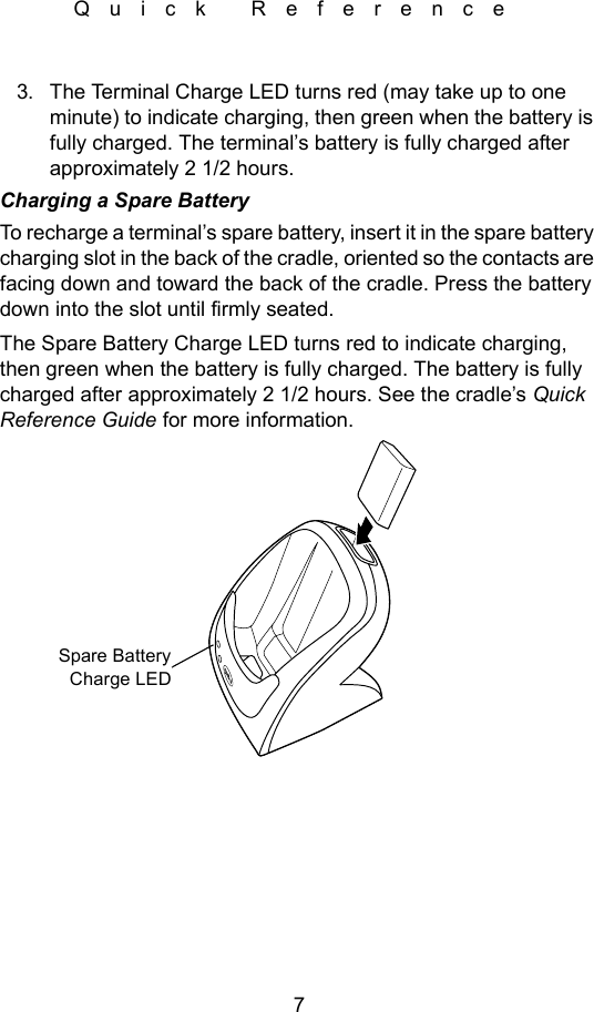 7Quick Reference3. The Terminal Charge LED turns red (may take up to one minute) to indicate charging, then green when the battery is fully charged. The terminal’s battery is fully charged after approximately 2 1/2 hours.Charging a Spare BatteryTo recharge a terminal’s spare battery, insert it in the spare battery charging slot in the back of the cradle, oriented so the contacts are facing down and toward the back of the cradle. Press the battery down into the slot until firmly seated. The Spare Battery Charge LED turns red to indicate charging, then green when the battery is fully charged. The battery is fully charged after approximately 2 1/2 hours. See the cradle’s Quick Reference Guide for more information. Spare BatteryCharge LED