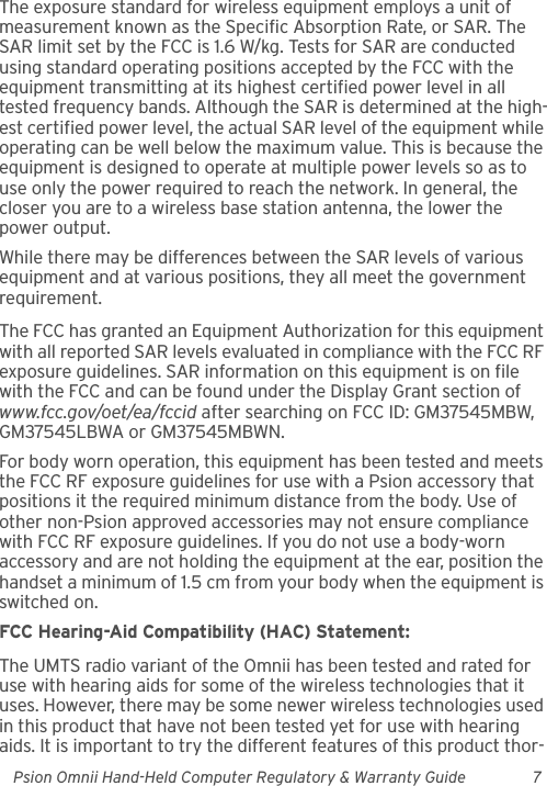 Psion Omnii Hand-Held Computer Regulatory &amp; Warranty Guide 7The exposure standard for wireless equipment employs a unit of measurement known as the Specific Absorption Rate, or SAR. The SAR limit set by the FCC is 1.6 W/kg. Tests for SAR are conducted using standard operating positions accepted by the FCC with the equipment transmitting at its highest certified power level in all tested frequency bands. Although the SAR is determined at the high-est certified power level, the actual SAR level of the equipment while operating can be well below the maximum value. This is because the equipment is designed to operate at multiple power levels so as to use only the power required to reach the network. In general, the closer you are to a wireless base station antenna, the lower the power output.While there may be differences between the SAR levels of various equipment and at various positions, they all meet the government requirement.The FCC has granted an Equipment Authorization for this equipment with all reported SAR levels evaluated in compliance with the FCC RF exposure guidelines. SAR information on this equipment is on file with the FCC and can be found under the Display Grant section of www.fcc.gov/oet/ea/fccid after searching on FCC ID: GM37545MBW, GM37545LBWA or GM37545MBWN.For body worn operation, this equipment has been tested and meets the FCC RF exposure guidelines for use with a Psion accessory that positions it the required minimum distance from the body. Use of other non-Psion approved accessories may not ensure compliance with FCC RF exposure guidelines. If you do not use a body-worn accessory and are not holding the equipment at the ear, position the handset a minimum of 1.5 cm from your body when the equipment is switched on.FCC Hearing-Aid Compatibility (HAC) Statement:The UMTS radio variant of the Omnii has been tested and rated for use with hearing aids for some of the wireless technologies that it uses. However, there may be some newer wireless technologies used in this product that have not been tested yet for use with hearing aids. It is important to try the different features of this product thor-