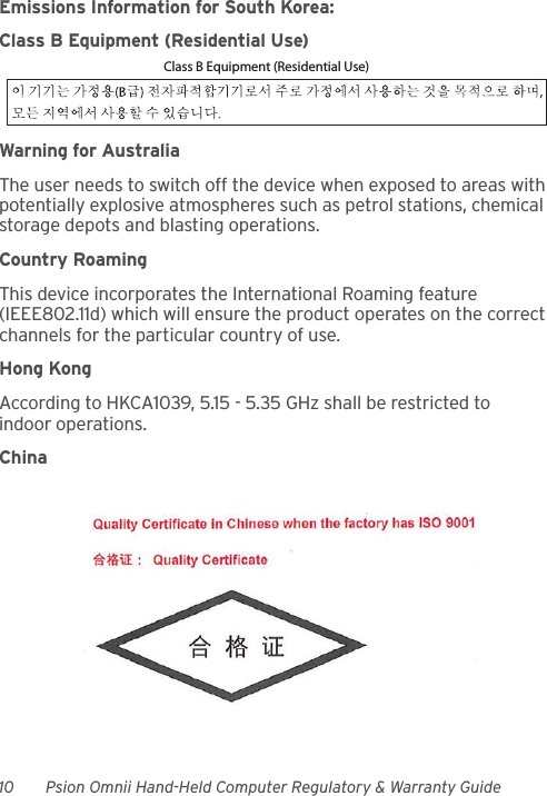 10 Psion Omnii Hand-Held Computer Regulatory &amp; Warranty GuideEmissions Information for South Korea:Class B Equipment (Residential Use)Warning for AustraliaThe user needs to switch off the device when exposed to areas with potentially explosive atmospheres such as petrol stations, chemical storage depots and blasting operations.Country RoamingThis device incorporates the International Roaming feature (IEEE802.11d) which will ensure the product operates on the correct channels for the particular country of use.Hong KongAccording to HKCA1039, 5.15 - 5.35 GHz shall be restricted to indoor operations.ChinaClass B Equipment (Residential Use)