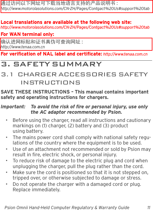 Psion Omnii Hand-Held Computer Regulatory &amp; Warranty Guide 11通过访问以下网址可下载当地语言支持的产品说明书 :http://www.motorolasolutions.com/CN-ZH/Pages/Contgact%20Us#support%20tabLocal translations are available at the following web site:http://www.motorolasolutions.com/CN-ZH/Pages/Contgact%20Us#support%20tabFor WAN terminal only:确认进网标贴和证书真伪可查询网址 : http://www.tenaa.com.cnFor verification of NAL label and certificate: http://www.tenaa.com.cn3 .   SA F E T Y  S U M MA R Y                                         3.1  CHARGER ACCESSORIES SAFETY INSTRUCTIONSSAVE THESE INSTRUCTIONS – This manual contains important safety and operating instructions for chargers.Important: To avoid the risk of fire or personal injury, use only the AC adaptor recommended by Psion.• Before using the charger, read all instructions and cautionary markings on (1) charger, (2) battery and (3) product using battery.• The mains power cord shall comply with national safety regu-lations of the country where the equipment is to be used.• Use of an attachment not recommended or sold by Psion may result in fire, electric shock, or personal injury.• To reduce risk of damage to the electric plug and cord when unplugging the charger, pull the plug rather than the cord.• Make sure the cord is positioned so that it is not stepped on, tripped over, or otherwise subjected to damage or stress.• Do not operate the charger with a damaged cord or plug. Replace immediately.