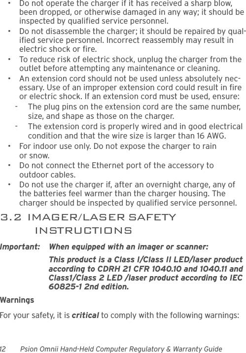 12 Psion Omnii Hand-Held Computer Regulatory &amp; Warranty Guide• Do not operate the charger if it has received a sharp blow, been dropped, or otherwise damaged in any way; it should be inspected by qualified service personnel.• Do not disassemble the charger; it should be repaired by qual-ified service personnel. Incorrect reassembly may result in electric shock or fire.• To reduce risk of electric shock, unplug the charger from the outlet before attempting any maintenance or cleaning.• An extension cord should not be used unless absolutely nec-essary. Use of an improper extension cord could result in fire or electric shock. If an extension cord must be used, ensure:-  The plug pins on the extension cord are the same number, size, and shape as those on the charger.-  The extension cord is properly wired and in good electrical condition and that the wire size is larger than 16 AWG.• For indoor use only. Do not expose the charger to rain or snow.• Do not connect the Ethernet port of the accessory to outdoor cables.• Do not use the charger if, after an overnight charge, any of the batteries feel warmer than the charger housing. The charger should be inspected by qualified service personnel.3.2  IMAGER/LASER SAFETY INSTRUCTIONSImportant: When equipped with an imager or scanner:This product is a Class I/Class II LED/laser product according to CDRH 21 CFR 1040.10 and 1040.11 and Class1/Class 2 LED /laser product according to IEC 60825-1 2nd edition.WarningsFor your safety, it is critical to comply with the following warnings: