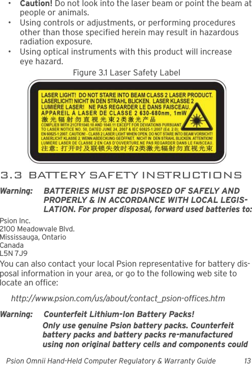 Psion Omnii Hand-Held Computer Regulatory &amp; Warranty Guide 13•Caution! Do not look into the laser beam or point the beam at people or animals.• Using controls or adjustments, or performing procedures other than those specified herein may result in hazardous radiation exposure.• Using optical instruments with this product will increase eye hazard.Figure 3.1 Laser Safety Label3.3  BATTERY SAFETY INSTRUCTIONSWarning: BATTERIES MUST BE DISPOSED OF SAFELY AND PROPERLY &amp; IN ACCORDANCE WITH LOCAL LEGIS-LATION. For proper disposal, forward used batteries to: Psion Inc. 2100 Meadowvale Blvd. Mississauga, Ontario CanadaL5N 7J9 You can also contact your local Psion representative for battery dis-posal information in your area, or go to the following web site to locate an office:http://www.psion.com/us/about/contact_psion-offices.htmWarning: Counterfeit Lithium-Ion Battery Packs!Only use genuine Psion battery packs. Counterfeit battery packs and battery packs re-manufactured using non original battery cells and components could 