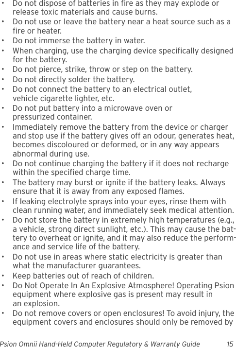 Psion Omnii Hand-Held Computer Regulatory &amp; Warranty Guide 15• Do not dispose of batteries in fire as they may explode or release toxic materials and cause burns.• Do not use or leave the battery near a heat source such as a fire or heater.• Do not immerse the battery in water.• When charging, use the charging device specifically designed for the battery.• Do not pierce, strike, throw or step on the battery.• Do not directly solder the battery.• Do not connect the battery to an electrical outlet, vehicle cigarette lighter, etc.• Do not put battery into a microwave oven or pressurized container.• Immediately remove the battery from the device or charger and stop use if the battery gives off an odour, generates heat, becomes discoloured or deformed, or in any way appears abnormal during use.• Do not continue charging the battery if it does not recharge within the specified charge time.• The battery may burst or ignite if the battery leaks. Always ensure that it is away from any exposed flames. • If leaking electrolyte sprays into your eyes, rinse them with clean running water, and immediately seek medical attention.• Do not store the battery in extremely high temperatures (e.g., a vehicle, strong direct sunlight, etc.). This may cause the bat-tery to overheat or ignite, and it may also reduce the perform-ance and service life of the battery.• Do not use in areas where static electricity is greater than what the manufacturer guarantees.• Keep batteries out of reach of children.• Do Not Operate In An Explosive Atmosphere! Operating Psion equipment where explosive gas is present may result in an explosion.• Do not remove covers or open enclosures! To avoid injury, the equipment covers and enclosures should only be removed by 