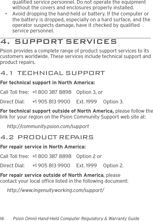 16 Psion Omnii Hand-Held Computer Regulatory &amp; Warranty Guidequalified service personnel. Do not operate the equipment without the covers and enclosures properly installed.• Avoid dropping the hand-held or battery. If the computer or the battery is dropped, especially on a hard surface, and the operator suspects damage, have it checked by qualified service personnel.4.  SUPPORT SERVICES                Psion provides a complete range of product support services to its customers worldwide. These services include technical support and product repairs.4.1  TECHNICAL SUPPORTFor technical support in North America:Call Toll free: +1 800 387 8898 Option 3, or Direct Dial: +1 905 813 9900 Ext. 1999 Option 3.For technical support outside of North America, please follow the link for your region on the Psion Community Support web site at:http://community.psion.com/support4.2  PRODUCT REPAIRSFor repair service in North America:Call Toll free: +1 800 387 8898 Option 2 or Direct Dial: +1 905 813 9900 Ext. 1999 Option 2.For repair service outside of North America, please contact your local office listed in the following document:http://www.ingenuityworking.com/support/