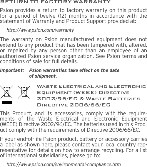 RETURN TO FACTORY WARRANTYPsion provides a return to factory warranty on this productfor a period of twelve (12) months in accordance with thestatement of Warranty and Product Support provided at:http://www.psion.com/warrantyThe warranty on Psion manufactured equipment does notextend to any product that has been tampered with, altered,or repaired by any person other than an employee of anauthorized Psion service organization. See Psion terms andconditions of sale for full details.Important: Psion warranties take effect on the date of shipment.Waste Electrical and Electronic Equipment (WEEE) Directive 2002/96/EC &amp; Waste Batteries Directive 2006/66/ECThis Product, and its accessories, comply with the require-ments of the Waste Electrical and Electronic Equipment(WEEE) Directive 2002/96/EC. The batteries used in this Prod-uct comply with the requirements of Directive 2006/66/EC.If your end-of-life Psion product, battery or accessory carriesa label as shown here, please contact your local country rep-resentative for details on how to arrange recycling. For a listof international subsidiaries, please go to:http://www.psion.com/environmental-compliance.htm