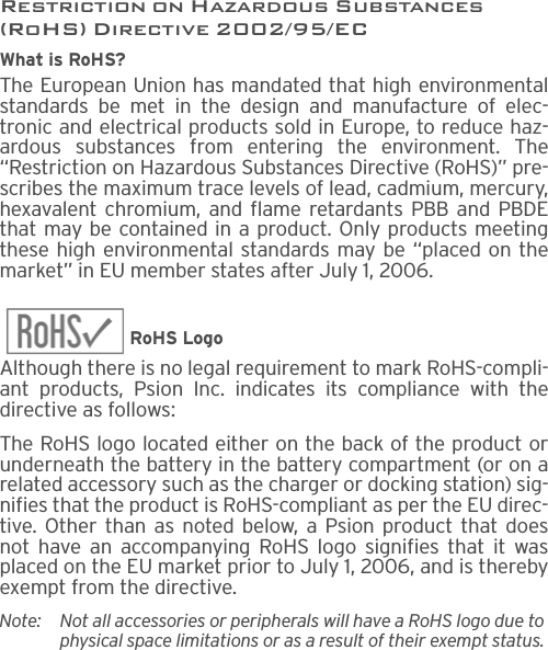 Restriction on Hazardous Substances (RoHS) Directive 2002/95/ECWhat is RoHS?The European Union has mandated that high environmentalstandards be met in the design and manufacture of elec-tronic and electrical products sold in Europe, to reduce haz-ardous substances from entering the environment. The“Restriction on Hazardous Substances Directive (RoHS)” pre-scribes the maximum trace levels of lead, cadmium, mercury,hexavalent chromium, and flame retardants PBB and PBDEthat may be contained in a product. Only products meetingthese high environmental standards may be “placed on themarket” in EU member states after July 1, 2006.RoHS LogoAlthough there is no legal requirement to mark RoHS-compli-ant products, Psion Inc. indicates its compliance with thedirective as follows: The RoHS logo located either on the back of the product orunderneath the battery in the battery compartment (or on arelated accessory such as the charger or docking station) sig-nifies that the product is RoHS-compliant as per the EU direc-tive. Other than as noted below, a Psion product that doesnot have an accompanying RoHS logo signifies that it wasplaced on the EU market prior to July 1, 2006, and is therebyexempt from the directive.Note: Not all accessories or peripherals will have a RoHS logo due to physical space limitations or as a result of their exempt status. 