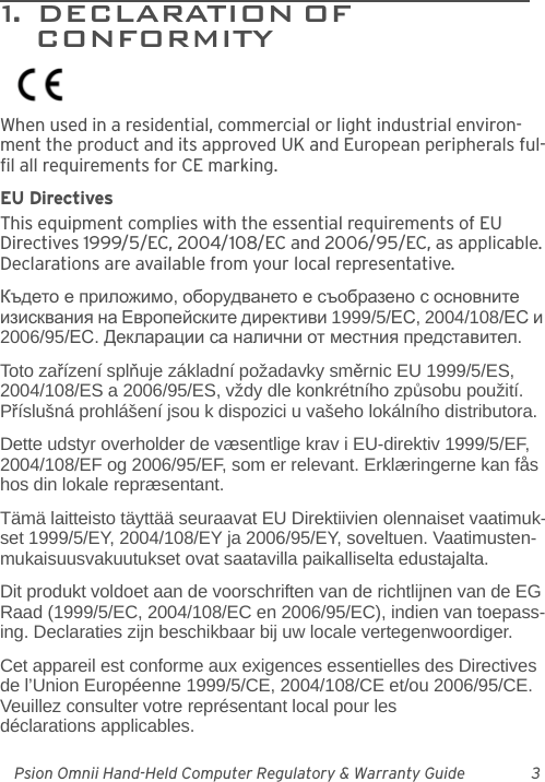 Psion Omnii Hand-Held Computer Regulatory &amp; Warranty Guide 31.  DECLARATION OF                        CONFORMITYWhen used in a residential, commercial or light industrial environ-ment the product and its approved UK and European peripherals ful-fil all requirements for CE marking.EU DirectivesThis equipment complies with the essential requirements of EU Directives 1999/5/EC, 2004/108/EC and 2006/95/EC, as applicable. Declarations are available from your local representative.Където е приложимо, оборудването е съобразено с основните изисквания на Европейските директиви 1999/5/ЕС, 2004/108/ЕС и 2006/95/ЕС. Декларации са налични от местния представител.Toto zařízení splňuje základní požadavky směrnic EU 1999/5/ES, 2004/108/ES a 2006/95/ES, vždy dle konkrétního způsobu použití. Příslušná prohlášení jsou k dispozici u vašeho lokálního distributora.Dette udstyr overholder de væsentlige krav i EU-direktiv 1999/5/EF, 2004/108/EF og 2006/95/EF, som er relevant. Erklæringerne kan fås hos din lokale repræsentant.Tämä laitteisto täyttää seuraavat EU Direktiivien olennaiset vaatimuk-set 1999/5/EY, 2004/108/EY ja 2006/95/EY, soveltuen. Vaatimusten-mukaisuusvakuutukset ovat saatavilla paikalliselta edustajalta.Dit produkt voldoet aan de voorschriften van de richtlijnen van de EG Raad (1999/5/EC, 2004/108/EC en 2006/95/EC), indien van toepass-ing. Declaraties zijn beschikbaar bij uw locale vertegenwoordiger.Cet appareil est conforme aux exigences essentielles des Directives de l’Union Européenne 1999/5/CE, 2004/108/CE et/ou 2006/95/CE. Veuillez consulter votre représentant local pour les déclarations applicables.