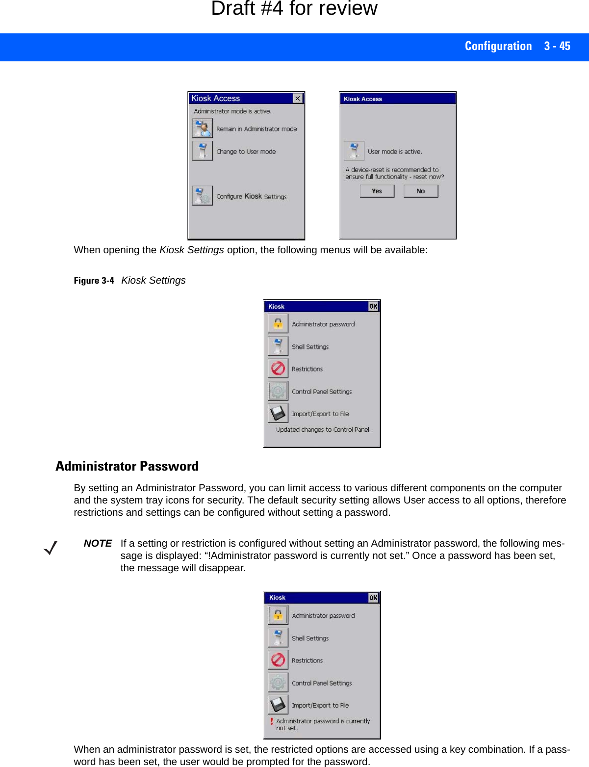 Configuration 3 - 45When opening the Kiosk Settings option, the following menus will be available:Figure 3-4Kiosk SettingsAdministrator PasswordBy setting an Administrator Password, you can limit access to various different components on the computer and the system tray icons for security. The default security setting allows User access to all options, therefore restrictions and settings can be configured without setting a password.When an administrator password is set, the restricted options are accessed using a key combination. If a pass-word has been set, the user would be prompted for the password. NOTE If a setting or restriction is configured without setting an Administrator password, the following mes-sage is displayed: “!Administrator password is currently not set.” Once a password has been set, the message will disappear. Draft #4 for review