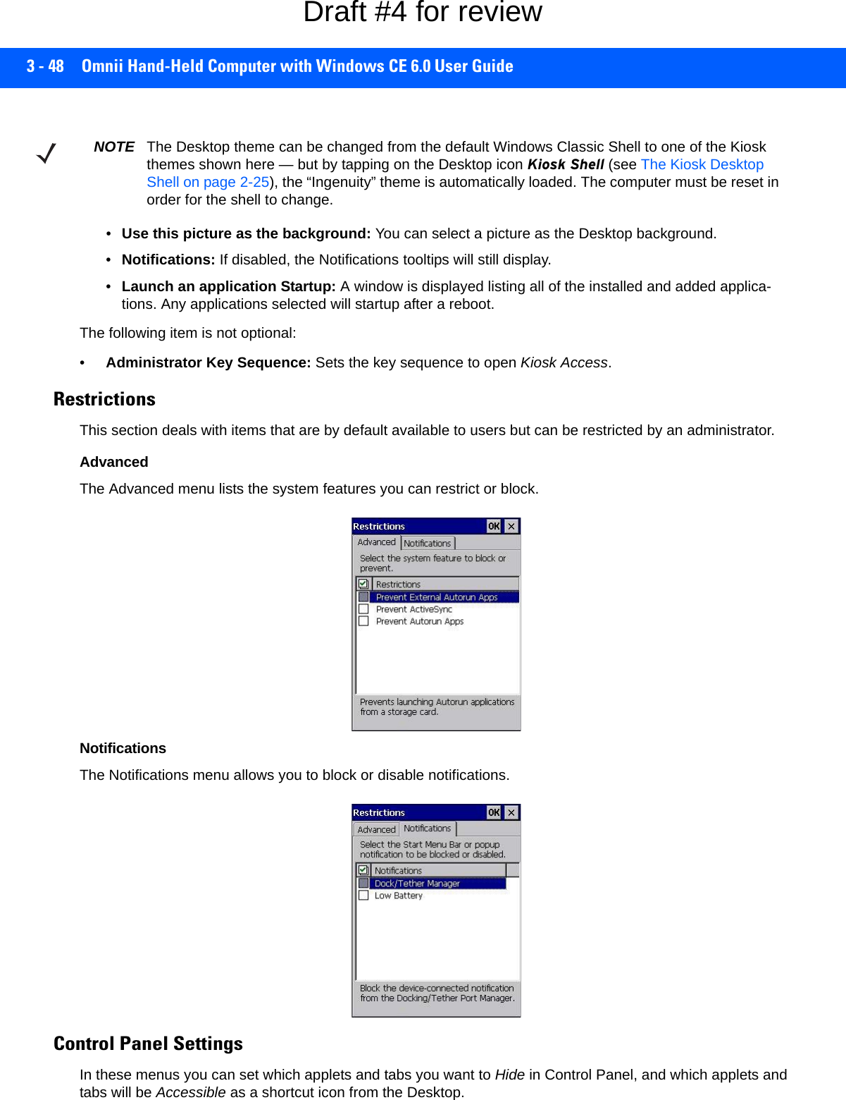 3 - 48 Omnii Hand-Held Computer with Windows CE 6.0 User Guide•Use this picture as the background: You can select a picture as the Desktop background.•Notifications: If disabled, the Notifications tooltips will still display.•Launch an application Startup: A window is displayed listing all of the installed and added applica-tions. Any applications selected will startup after a reboot.The following item is not optional: •Administrator Key Sequence: Sets the key sequence to open Kiosk Access.Restrictions This section deals with items that are by default available to users but can be restricted by an administrator.AdvancedThe Advanced menu lists the system features you can restrict or block. NotificationsThe Notifications menu allows you to block or disable notifications. Control Panel SettingsIn these menus you can set which applets and tabs you want to Hide in Control Panel, and which applets and tabs will be Accessible as a shortcut icon from the Desktop.NOTE The Desktop theme can be changed from the default Windows Classic Shell to one of the Kiosk themes shown here — but by tapping on the Desktop icon Kiosk Shell (see The Kiosk Desktop Shell on page 2-25), the “Ingenuity” theme is automatically loaded. The computer must be reset in order for the shell to change.Draft #4 for review