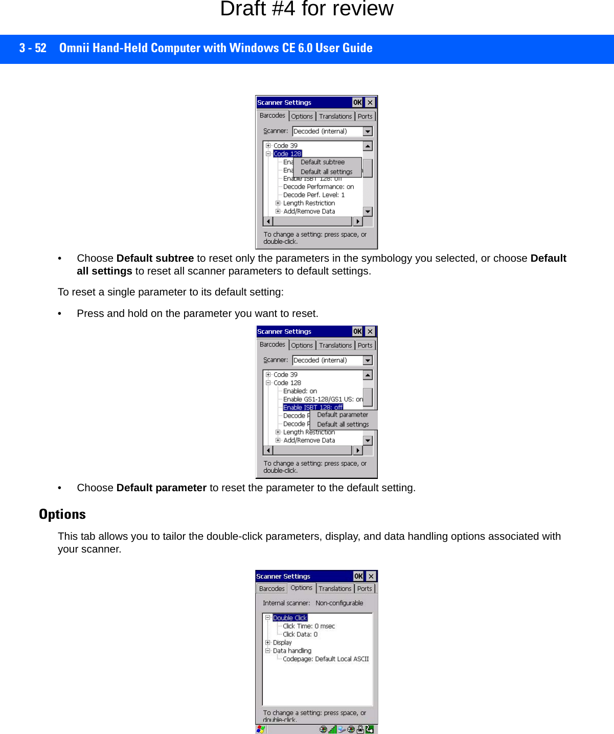 3 - 52 Omnii Hand-Held Computer with Windows CE 6.0 User Guide• Choose Default subtree to reset only the parameters in the symbology you selected, or choose Default all settings to reset all scanner parameters to default settings.To reset a single parameter to its default setting:• Press and hold on the parameter you want to reset.• Choose Default parameter to reset the parameter to the default setting.Options This tab allows you to tailor the double-click parameters, display, and data handling options associated with your scanner.Draft #4 for review