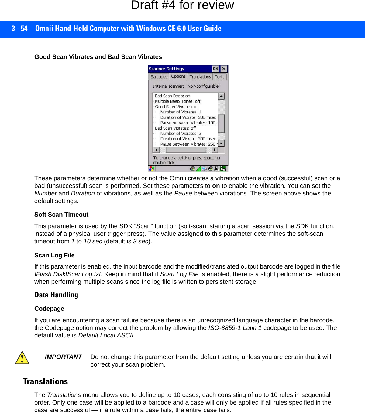 3 - 54 Omnii Hand-Held Computer with Windows CE 6.0 User GuideGood Scan Vibrates and Bad Scan VibratesThese parameters determine whether or not the Omnii creates a vibration when a good (successful) scan or a bad (unsuccessful) scan is performed. Set these parameters to on to enable the vibration. You can set the Number and Duration of vibrations, as well as the Pause between vibrations. The screen above shows the default settings.Soft Scan TimeoutThis parameter is used by the SDK “Scan” function (soft-scan: starting a scan session via the SDK function, instead of a physical user trigger press). The value assigned to this parameter determines the soft-scan timeout from 1 to 10 sec (default is 3 sec). Scan Log FileIf this parameter is enabled, the input barcode and the modified/translated output barcode are logged in the file \Flash Disk\ScanLog.txt. Keep in mind that if Scan Log File is enabled, there is a slight performance reduction when performing multiple scans since the log file is written to persistent storage.Data HandlingCodepage If you are encountering a scan failure because there is an unrecognized language character in the barcode, the Codepage option may correct the problem by allowing the ISO-8859-1 Latin 1 codepage to be used. The default value is Default Local ASCII. Translations The Translations menu allows you to define up to 10 cases, each consisting of up to 10 rules in sequential order. Only one case will be applied to a barcode and a case will only be applied if all rules specified in the case are successful — if a rule within a case fails, the entire case fails.IMPORTANT Do not change this parameter from the default setting unless you are certain that it will correct your scan problem.Draft #4 for review