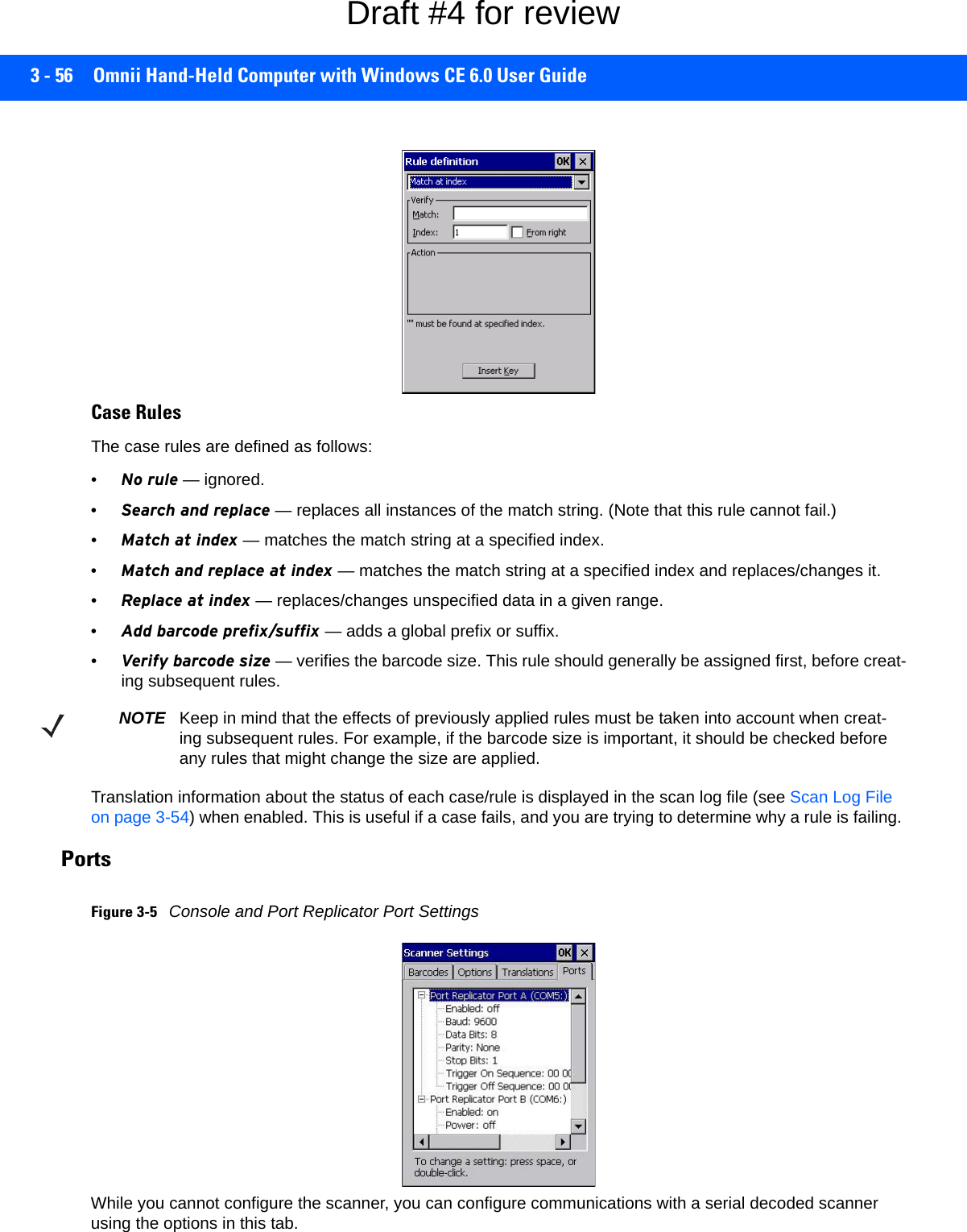 3 - 56 Omnii Hand-Held Computer with Windows CE 6.0 User GuideCase RulesThe case rules are defined as follows:•No rule — ignored.•Search and replace — replaces all instances of the match string. (Note that this rule cannot fail.)•Match at index — matches the match string at a specified index.•Match and replace at index — matches the match string at a specified index and replaces/changes it.•Replace at index — replaces/changes unspecified data in a given range.•Add barcode prefix/suffix — adds a global prefix or suffix.•Verify barcode size — verifies the barcode size. This rule should generally be assigned first, before creat-ing subsequent rules.Translation information about the status of each case/rule is displayed in the scan log file (see Scan Log File on page 3-54) when enabled. This is useful if a case fails, and you are trying to determine why a rule is failing. Ports Figure 3-5Console and Port Replicator Port SettingsWhile you cannot configure the scanner, you can configure communications with a serial decoded scanner using the options in this tab.NOTE Keep in mind that the effects of previously applied rules must be taken into account when creat-ing subsequent rules. For example, if the barcode size is important, it should be checked before any rules that might change the size are applied.Draft #4 for review