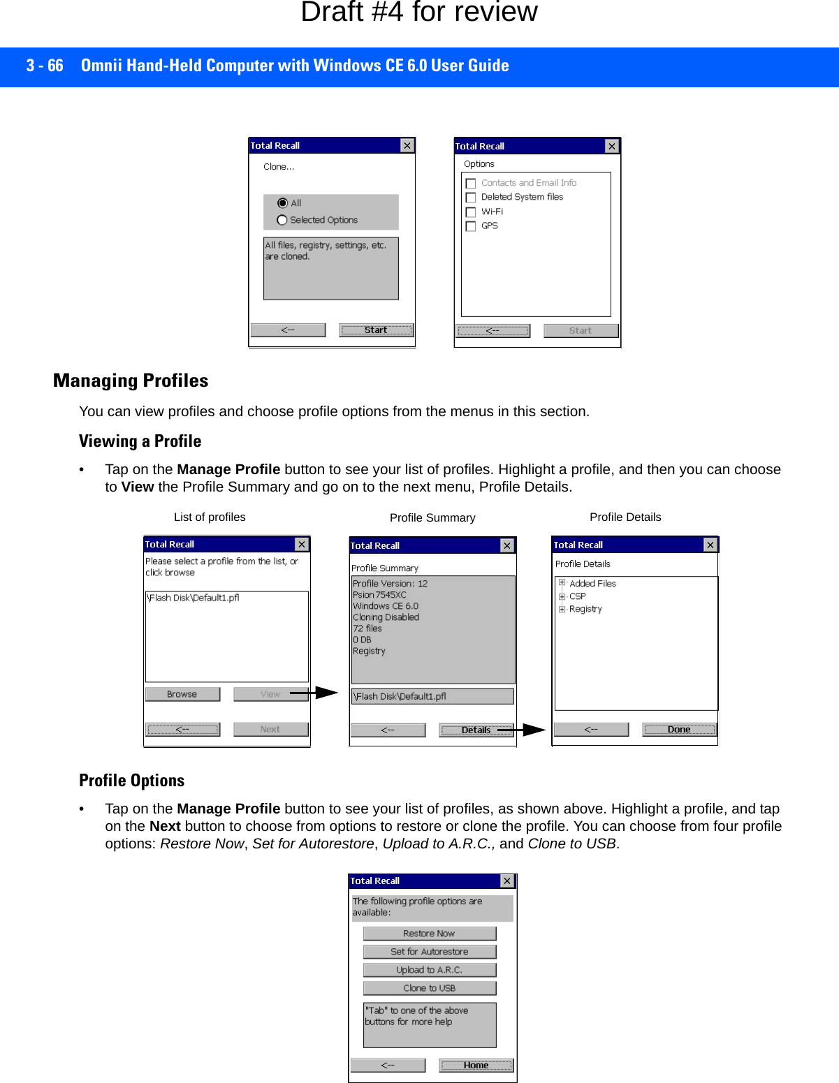 3 - 66 Omnii Hand-Held Computer with Windows CE 6.0 User GuideManaging ProfilesYou can view profiles and choose profile options from the menus in this section. Viewing a Profile• Tap on the Manage Profile button to see your list of profiles. Highlight a profile, and then you can choose to View the Profile Summary and go on to the next menu, Profile Details.Profile Options• Tap on the Manage Profile button to see your list of profiles, as shown above. Highlight a profile, and tap on the Next button to choose from options to restore or clone the profile. You can choose from four profile options: Restore Now, Set for Autorestore, Upload to A.R.C., and Clone to USB.List of profiles Profile Summary Profile DetailsDraft #4 for review