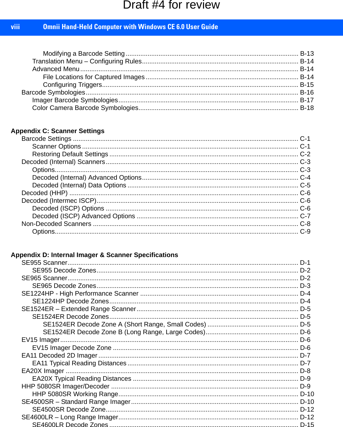 viii Omnii Hand-Held Computer with Windows CE 6.0 User GuideModifying a Barcode Setting............................................................................................... B-13Translation Menu – Configuring Rules...................................................................................... B-14Advanced Menu........................................................................................................................ B-14File Locations for Captured Images.................................................................................... B-14Configuring Triggers............................................................................................................B-15Barcode Symbologies..................................................................................................................... B-16Imager Barcode Symbologies................................................................................................... B-17Color Camera Barcode Symbologies........................................................................................ B-18Appendix C: Scanner SettingsBarcode Settings ............................................................................................................................ C-1Scanner Options ....................................................................................................................... C-1Restoring Default Settings ........................................................................................................ C-2Decoded (Internal) Scanners.......................................................................................................... C-3Options...................................................................................................................................... C-3Decoded (Internal) Advanced Options...................................................................................... C-4Decoded (Internal) Data Options .............................................................................................. C-5Decoded (HHP) .............................................................................................................................. C-6Decoded (Intermec ISCP)............................................................................................................... C-6Decoded (ISCP) Options ..........................................................................................................C-6Decoded (ISCP) Advanced Options ......................................................................................... C-7Non-Decoded Scanners ................................................................................................................. C-8Options...................................................................................................................................... C-9Appendix D: Internal Imager &amp; Scanner SpecificationsSE955 Scanner............................................................................................................................... D-1SE955 Decode Zones............................................................................................................... D-2SE965 Scanner............................................................................................................................... D-2SE965 Decode Zones............................................................................................................... D-3SE1224HP - High Performance Scanner ....................................................................................... D-4SE1224HP Decode Zones........................................................................................................ D-4SE1524ER – Extended Range Scanner......................................................................................... D-5SE1524ER Decode Zones........................................................................................................ D-5SE1524ER Decode Zone A (Short Range, Small Codes) .................................................. D-5SE1524ER Decode Zone B (Long Range, Large Codes)................................................... D-6EV15 Imager................................................................................................................................... D-6EV15 Imager Decode Zone ...................................................................................................... D-6EA11 Decoded 2D Imager .............................................................................................................. D-7EA11 Typical Reading Distances .............................................................................................. D-7EA20X Imager ................................................................................................................................ D-8EA20X Typical Reading Distances ........................................................................................... D-9HHP 5080SR Imager/Decoder .......................................................................................................D-9HHP 5080SR Working Range................................................................................................... D-10SE4500SR – Standard Range Imager............................................................................................ D-10SE4500SR Decode Zone.......................................................................................................... D-12SE4600LR – Long Range Imager................................................................................................... D-12SE4600LR Decode Zones ........................................................................................................ D-15Draft #4 for review