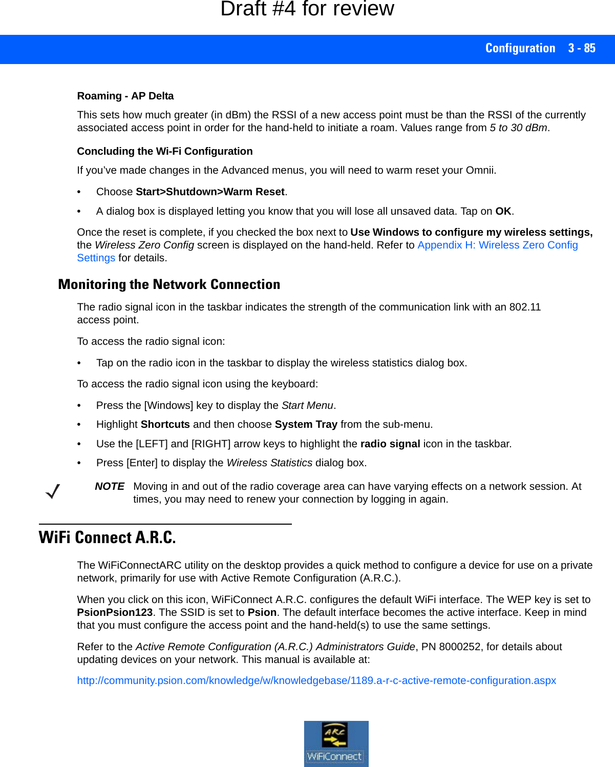 Configuration 3 - 85Roaming - AP DeltaThis sets how much greater (in dBm) the RSSI of a new access point must be than the RSSI of the currently associated access point in order for the hand-held to initiate a roam. Values range from 5 to 30 dBm. Concluding the Wi-Fi ConfigurationIf you’ve made changes in the Advanced menus, you will need to warm reset your Omnii.• Choose Start&gt;Shutdown&gt;Warm Reset.• A dialog box is displayed letting you know that you will lose all unsaved data. Tap on OK. Once the reset is complete, if you checked the box next to Use Windows to configure my wireless settings, the Wireless Zero Config screen is displayed on the hand-held. Refer to Appendix H: Wireless Zero Config Settings for details.Monitoring the Network ConnectionThe radio signal icon in the taskbar indicates the strength of the communication link with an 802.11 access point. To access the radio signal icon:• Tap on the radio icon in the taskbar to display the wireless statistics dialog box.To access the radio signal icon using the keyboard:• Press the [Windows] key to display the Start Menu.• Highlight Shortcuts and then choose System Tray from the sub-menu.• Use the [LEFT] and [RIGHT] arrow keys to highlight the radio signal icon in the taskbar.• Press [Enter] to display the Wireless Statistics dialog box.WiFi Connect A.R.C.The WiFiConnectARC utility on the desktop provides a quick method to configure a device for use on a private network, primarily for use with Active Remote Configuration (A.R.C.). When you click on this icon, WiFiConnect A.R.C. configures the default WiFi interface. The WEP key is set to PsionPsion123. The SSID is set to Psion. The default interface becomes the active interface. Keep in mind that you must configure the access point and the hand-held(s) to use the same settings.Refer to the Active Remote Configuration (A.R.C.) Administrators Guide, PN 8000252, for details about updating devices on your network. This manual is available at:http://community.psion.com/knowledge/w/knowledgebase/1189.a-r-c-active-remote-configuration.aspxNOTE Moving in and out of the radio coverage area can have varying effects on a network session. At times, you may need to renew your connection by logging in again.Draft #4 for review