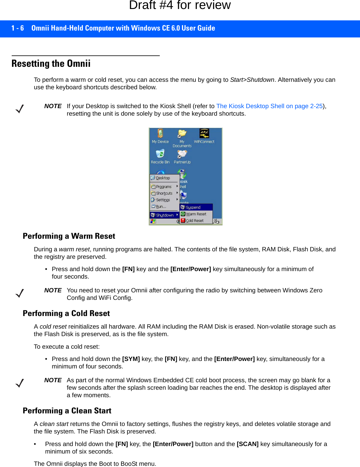 1 - 6 Omnii Hand-Held Computer with Windows CE 6.0 User GuideResetting the OmniiTo perform a warm or cold reset, you can access the menu by going to Start&gt;Shutdown. Alternatively you can use the keyboard shortcuts described below.Performing a Warm ResetDuring a warm reset, running programs are halted. The contents of the file system, RAM Disk, Flash Disk, and the registry are preserved.• Press and hold down the [FN] key and the [Enter/Power] key simultaneously for a minimum of four seconds.Performing a Cold ResetA cold reset reinitializes all hardware. All RAM including the RAM Disk is erased. Non-volatile storage such as the Flash Disk is preserved, as is the file system.To execute a cold reset:• Press and hold down the [SYM] key, the [FN] key, and the [Enter/Power] key, simultaneously for a minimum of four seconds.Performing a Clean StartA clean start returns the Omnii to factory settings, flushes the registry keys, and deletes volatile storage and the file system. The Flash Disk is preserved.• Press and hold down the [FN] key, the [Enter/Power] button and the [SCAN] key simultaneously for a minimum of six seconds.The Omnii displays the Boot to BooSt menu.NOTE If your Desktop is switched to the Kiosk Shell (refer to The Kiosk Desktop Shell on page 2-25), resetting the unit is done solely by use of the keyboard shortcuts.NOTE You need to reset your Omnii after configuring the radio by switching between Windows Zero Config and WiFi Config.NOTE As part of the normal Windows Embedded CE cold boot process, the screen may go blank for a few seconds after the splash screen loading bar reaches the end. The desktop is displayed after a few moments.Draft #4 for review
