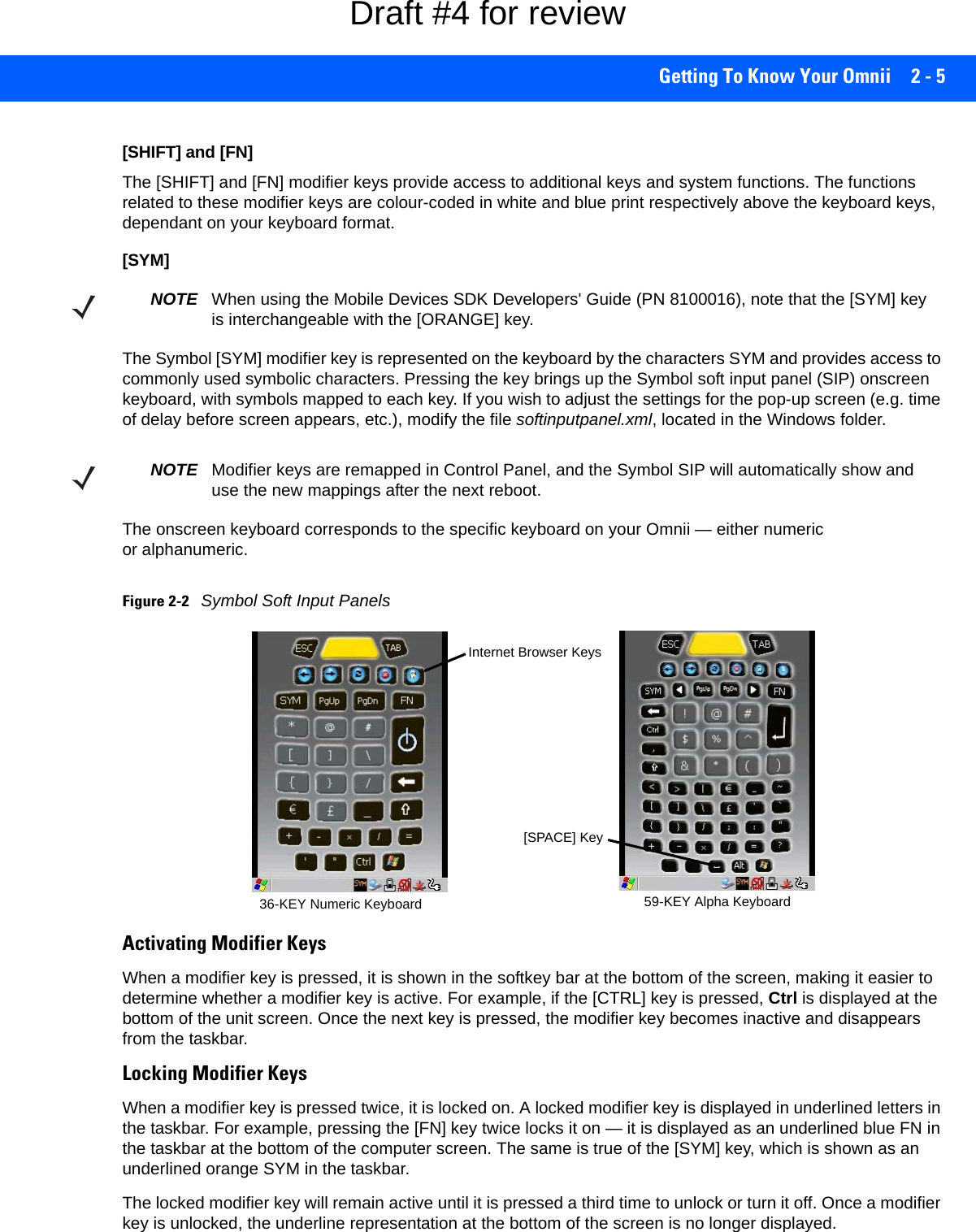 Getting To Know Your Omnii 2 - 5[SHIFT] and [FN]The [SHIFT] and [FN] modifier keys provide access to additional keys and system functions. The functions related to these modifier keys are colour-coded in white and blue print respectively above the keyboard keys, dependant on your keyboard format.[SYM] The Symbol [SYM] modifier key is represented on the keyboard by the characters SYM and provides access to commonly used symbolic characters. Pressing the key brings up the Symbol soft input panel (SIP) onscreen keyboard, with symbols mapped to each key. If you wish to adjust the settings for the pop-up screen (e.g. time of delay before screen appears, etc.), modify the file softinputpanel.xml, located in the Windows folder.The onscreen keyboard corresponds to the specific keyboard on your Omnii — either numeric or alphanumeric. Figure 2-2Symbol Soft Input PanelsActivating Modifier KeysWhen a modifier key is pressed, it is shown in the softkey bar at the bottom of the screen, making it easier to determine whether a modifier key is active. For example, if the [CTRL] key is pressed, Ctrl is displayed at the bottom of the unit screen. Once the next key is pressed, the modifier key becomes inactive and disappears from the taskbar.Locking Modifier KeysWhen a modifier key is pressed twice, it is locked on. A locked modifier key is displayed in underlined letters in the taskbar. For example, pressing the [FN] key twice locks it on — it is displayed as an underlined blue FN in the taskbar at the bottom of the computer screen. The same is true of the [SYM] key, which is shown as an underlined orange SYM in the taskbar.The locked modifier key will remain active until it is pressed a third time to unlock or turn it off. Once a modifier key is unlocked, the underline representation at the bottom of the screen is no longer displayed.NOTE When using the Mobile Devices SDK Developers&apos; Guide (PN 8100016), note that the [SYM] key is interchangeable with the [ORANGE] key.NOTE Modifier keys are remapped in Control Panel, and the Symbol SIP will automatically show and use the new mappings after the next reboot.36-KEY Numeric Keyboard 59-KEY Alpha Keyboard[SPACE] KeyInternet Browser KeysDraft #4 for review