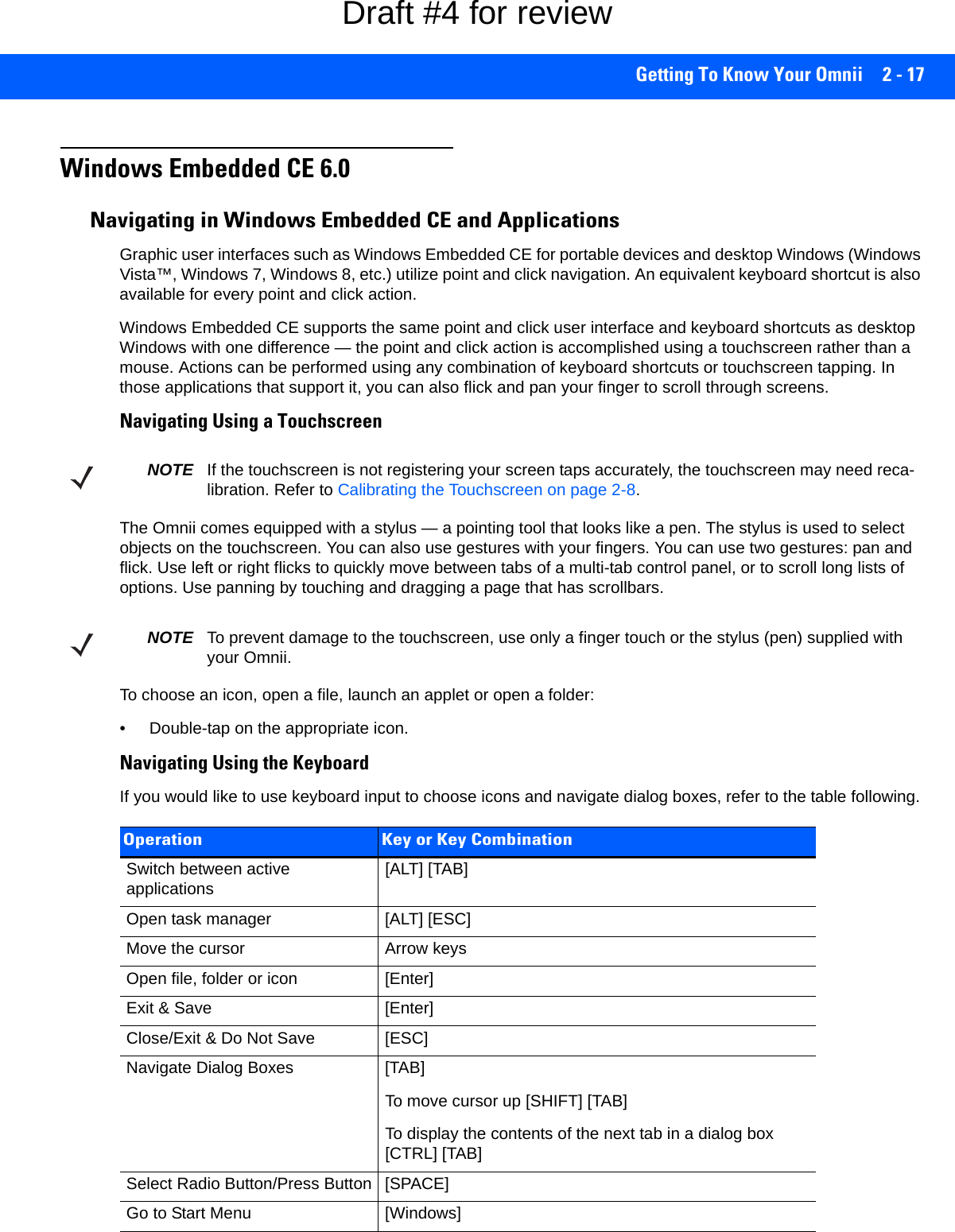 Getting To Know Your Omnii 2 - 17Windows Embedded CE 6.0Navigating in Windows Embedded CE and ApplicationsGraphic user interfaces such as Windows Embedded CE for portable devices and desktop Windows (Windows Vista™, Windows 7, Windows 8, etc.) utilize point and click navigation. An equivalent keyboard shortcut is also available for every point and click action.Windows Embedded CE supports the same point and click user interface and keyboard shortcuts as desktop Windows with one difference — the point and click action is accomplished using a touchscreen rather than a mouse. Actions can be performed using any combination of keyboard shortcuts or touchscreen tapping. In those applications that support it, you can also flick and pan your finger to scroll through screens.Navigating Using a TouchscreenThe Omnii comes equipped with a stylus — a pointing tool that looks like a pen. The stylus is used to select objects on the touchscreen. You can also use gestures with your fingers. You can use two gestures: pan and flick. Use left or right flicks to quickly move between tabs of a multi-tab control panel, or to scroll long lists of options. Use panning by touching and dragging a page that has scrollbars.To choose an icon, open a file, launch an applet or open a folder:• Double-tap on the appropriate icon.Navigating Using the KeyboardIf you would like to use keyboard input to choose icons and navigate dialog boxes, refer to the table following.NOTE If the touchscreen is not registering your screen taps accurately, the touchscreen may need reca-libration. Refer to Calibrating the Touchscreen on page 2-8.NOTE To prevent damage to the touchscreen, use only a finger touch or the stylus (pen) supplied with your Omnii.Operation Key or Key CombinationSwitch between active applications [ALT] [TAB]Open task manager [ALT] [ESC]Move the cursor Arrow keysOpen file, folder or icon [Enter]Exit &amp; Save [Enter]Close/Exit &amp; Do Not Save [ESC]Navigate Dialog Boxes [TAB]To move cursor up [SHIFT] [TAB]To display the contents of the next tab in a dialog box [CTRL] [TAB]Select Radio Button/Press Button [SPACE]Go to Start Menu [Windows]Draft #4 for review