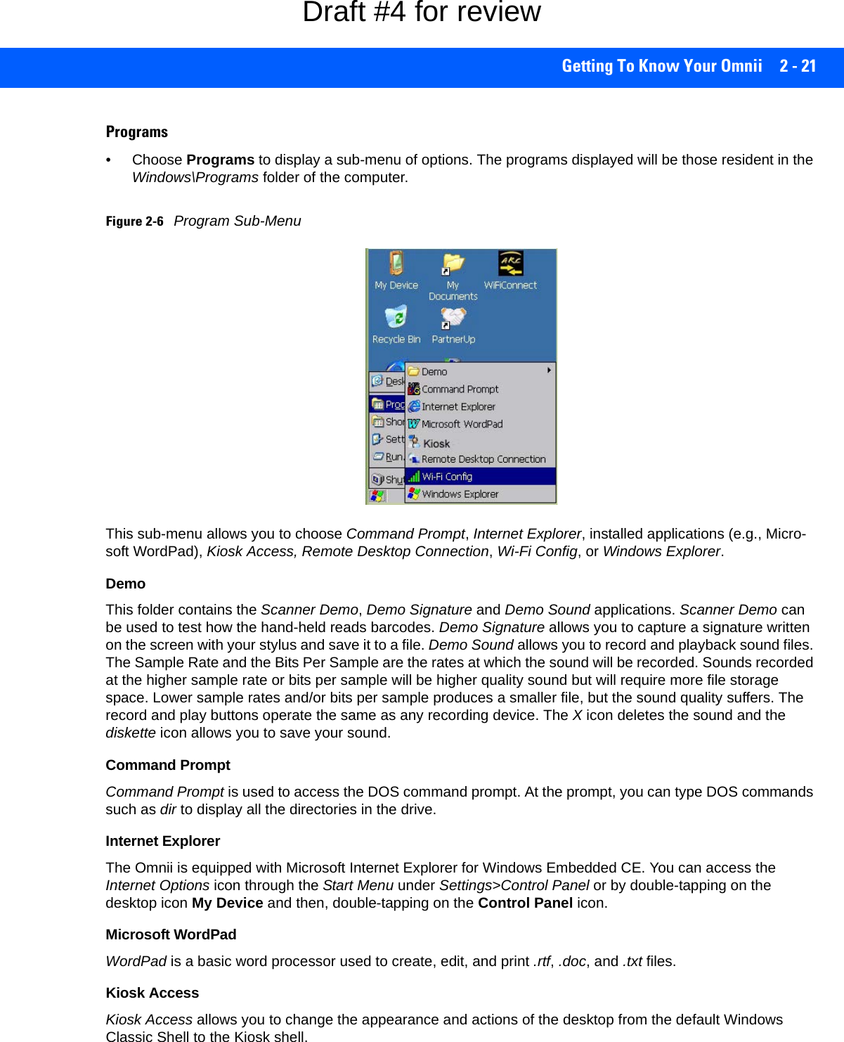 Getting To Know Your Omnii 2 - 21Programs• Choose Programs to display a sub-menu of options. The programs displayed will be those resident in the Windows\Programs folder of the computer.Figure 2-6Program Sub-MenuThis sub-menu allows you to choose Command Prompt, Internet Explorer, installed applications (e.g., Micro-soft WordPad), Kiosk Access, Remote Desktop Connection, Wi-Fi Config, or Windows Explorer.DemoThis folder contains the Scanner Demo, Demo Signature and Demo Sound applications. Scanner Demo can be used to test how the hand-held reads barcodes. Demo Signature allows you to capture a signature written on the screen with your stylus and save it to a file. Demo Sound allows you to record and playback sound files. The Sample Rate and the Bits Per Sample are the rates at which the sound will be recorded. Sounds recorded at the higher sample rate or bits per sample will be higher quality sound but will require more file storage space. Lower sample rates and/or bits per sample produces a smaller file, but the sound quality suffers. The record and play buttons operate the same as any recording device. The X icon deletes the sound and the diskette icon allows you to save your sound.Command PromptCommand Prompt is used to access the DOS command prompt. At the prompt, you can type DOS commands such as dir to display all the directories in the drive.Internet ExplorerThe Omnii is equipped with Microsoft Internet Explorer for Windows Embedded CE. You can access the Internet Options icon through the Start Menu under Settings&gt;Control Panel or by double-tapping on the desktop icon My Device and then, double-tapping on the Control Panel icon.Microsoft WordPadWordPad is a basic word processor used to create, edit, and print .rtf, .doc, and .txt files.Kiosk AccessKiosk Access allows you to change the appearance and actions of the desktop from the default Windows Classic Shell to the Kiosk shell.Draft #4 for review