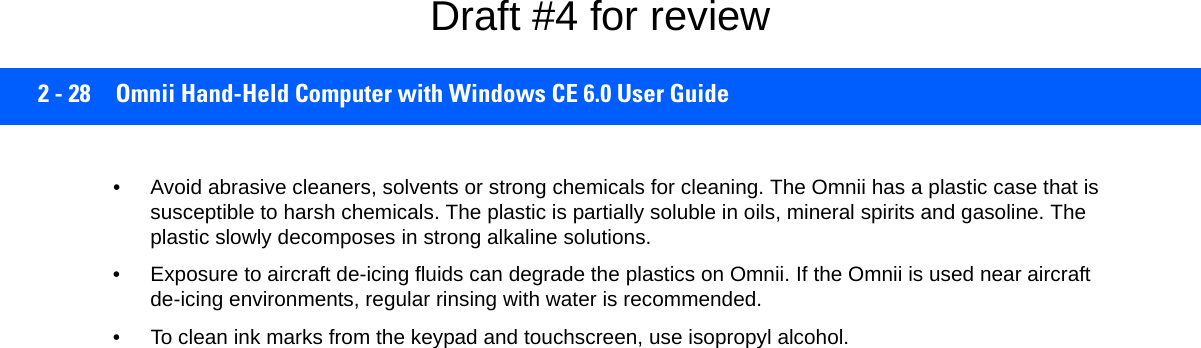 2 - 28 Omnii Hand-Held Computer with Windows CE 6.0 User Guide• Avoid abrasive cleaners, solvents or strong chemicals for cleaning. The Omnii has a plastic case that is susceptible to harsh chemicals. The plastic is partially soluble in oils, mineral spirits and gasoline. The plastic slowly decomposes in strong alkaline solutions.• Exposure to aircraft de-icing fluids can degrade the plastics on Omnii. If the Omnii is used near aircraft de-icing environments, regular rinsing with water is recommended.• To clean ink marks from the keypad and touchscreen, use isopropyl alcohol.Draft #4 for review