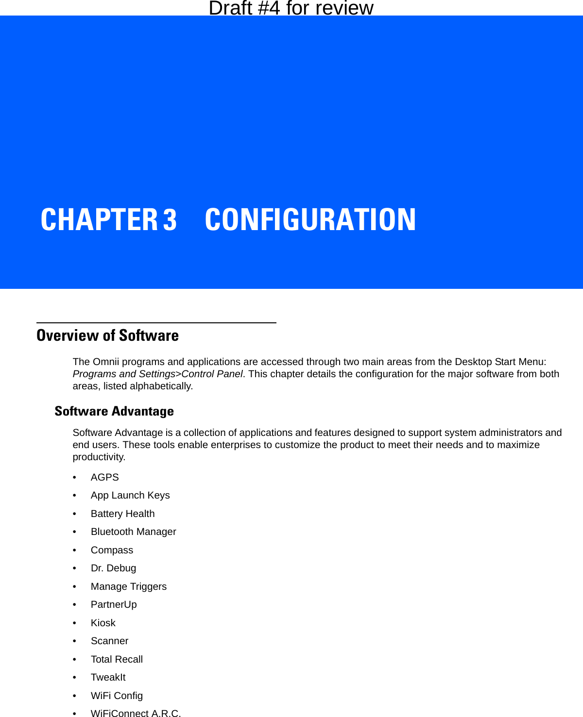 CHAPTER 3 CONFIGURATIONCONFIGURATION 3Overview of SoftwareThe Omnii programs and applications are accessed through two main areas from the Desktop Start Menu: Programs and Settings&gt;Control Panel. This chapter details the configuration for the major software from both areas, listed alphabetically. Software AdvantageSoftware Advantage is a collection of applications and features designed to support system administrators and end users. These tools enable enterprises to customize the product to meet their needs and to maximize productivity.•AGPS• App Launch Keys• Battery Health• Bluetooth Manager•Compass• Dr. Debug• Manage Triggers• PartnerUp•Kiosk• Scanner• Total Recall•TweakIt• WiFi Config• WiFiConnect A.R.C.Draft #4 for review