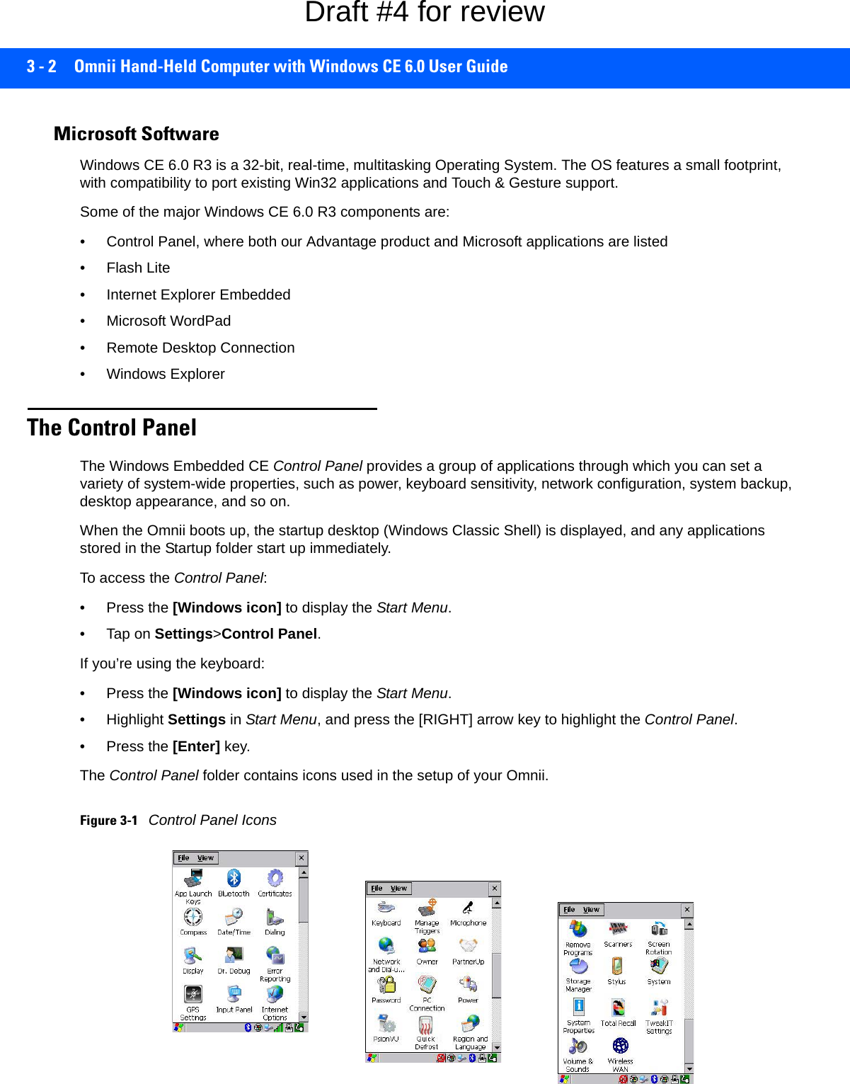 3 - 2 Omnii Hand-Held Computer with Windows CE 6.0 User GuideMicrosoft SoftwareWindows CE 6.0 R3 is a 32-bit, real-time, multitasking Operating System. The OS features a small footprint, with compatibility to port existing Win32 applications and Touch &amp; Gesture support. Some of the major Windows CE 6.0 R3 components are:• Control Panel, where both our Advantage product and Microsoft applications are listed• Flash Lite• Internet Explorer Embedded• Microsoft WordPad• Remote Desktop Connection• Windows ExplorerThe Control PanelThe Windows Embedded CE Control Panel provides a group of applications through which you can set a variety of system-wide properties, such as power, keyboard sensitivity, network configuration, system backup, desktop appearance, and so on.When the Omnii boots up, the startup desktop (Windows Classic Shell) is displayed, and any applications stored in the Startup folder start up immediately. To access the Control Panel:• Press the [Windows icon] to display the Start Menu.•Tap on Settings&gt;Control Panel.If you’re using the keyboard:• Press the [Windows icon] to display the Start Menu.• Highlight Settings in Start Menu, and press the [RIGHT] arrow key to highlight the Control Panel.• Press the [Enter] key.The Control Panel folder contains icons used in the setup of your Omnii.Figure 3-1Control Panel IconsDraft #4 for review