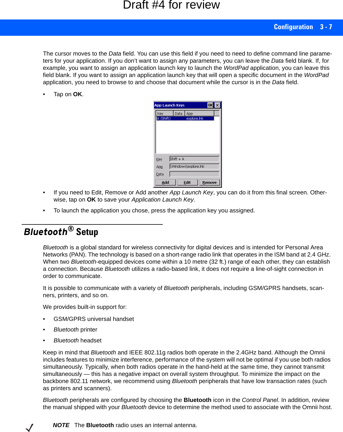 Configuration 3 - 7The cursor moves to the Data field. You can use this field if you need to need to define command line parame-ters for your application. If you don’t want to assign any parameters, you can leave the Data field blank. If, for example, you want to assign an application launch key to launch the WordPad application, you can leave this field blank. If you want to assign an application launch key that will open a specific document in the WordPad application, you need to browse to and choose that document while the cursor is in the Data field.•Tap on OK.• If you need to Edit, Remove or Add another App Launch Key, you can do it from this final screen. Other-wise, tap on OK to save your Application Launch Key.• To launch the application you chose, press the application key you assigned. Bluetooth® SetupBluetooth is a global standard for wireless connectivity for digital devices and is intended for Personal Area Networks (PAN). The technology is based on a short-range radio link that operates in the ISM band at 2.4 GHz. When two Bluetooth-equipped devices come within a 10 metre (32 ft.) range of each other, they can establish a connection. Because Bluetooth utilizes a radio-based link, it does not require a line-of-sight connection in order to communicate. It is possible to communicate with a variety of Bluetooth peripherals, including GSM/GPRS handsets, scan-ners, printers, and so on. We provides built-in support for: • GSM/GPRS universal handset•Bluetooth printer•Bluetooth headsetKeep in mind that Bluetooth and IEEE 802.11g radios both operate in the 2.4GHz band. Although the Omnii includes features to minimize interference, performance of the system will not be optimal if you use both radios simultaneously. Typically, when both radios operate in the hand-held at the same time, they cannot transmit simultaneously — this has a negative impact on overall system throughput. To minimize the impact on the backbone 802.11 network, we recommend using Bluetooth peripherals that have low transaction rates (such as printers and scanners).Bluetooth peripherals are configured by choosing the Bluetooth icon in the Control Panel. In addition, review the manual shipped with your Bluetooth device to determine the method used to associate with the Omnii host.NOTE The Bluetooth radio uses an internal antenna.Draft #4 for review