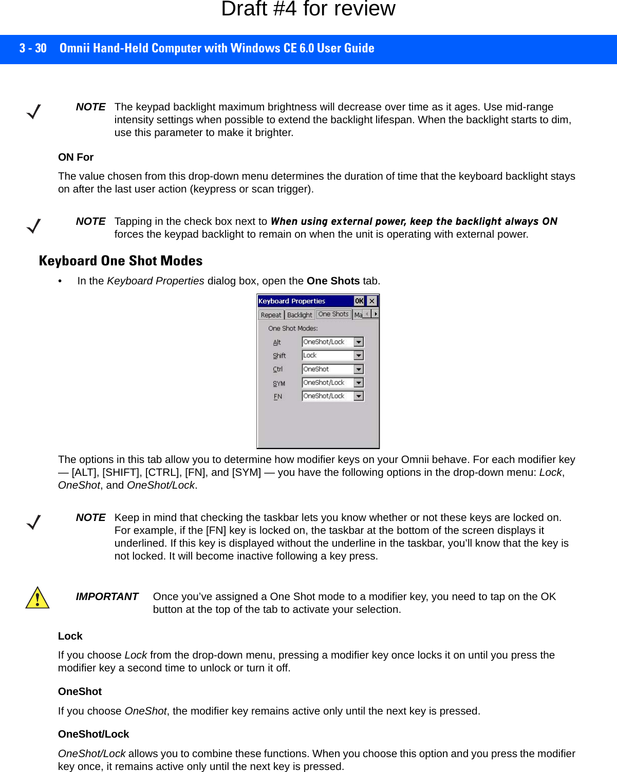 3 - 30 Omnii Hand-Held Computer with Windows CE 6.0 User GuideON ForThe value chosen from this drop-down menu determines the duration of time that the keyboard backlight stays on after the last user action (keypress or scan trigger).Keyboard One Shot Modes• In the Keyboard Properties dialog box, open the One Shots tab.The options in this tab allow you to determine how modifier keys on your Omnii behave. For each modifier key — [ALT], [SHIFT], [CTRL], [FN], and [SYM] — you have the following options in the drop-down menu: Lock, OneShot, and OneShot/Lock. LockIf you choose Lock from the drop-down menu, pressing a modifier key once locks it on until you press the modifier key a second time to unlock or turn it off. OneShotIf you choose OneShot, the modifier key remains active only until the next key is pressed.OneShot/LockOneShot/Lock allows you to combine these functions. When you choose this option and you press the modifier key once, it remains active only until the next key is pressed. NOTE The keypad backlight maximum brightness will decrease over time as it ages. Use mid-range intensity settings when possible to extend the backlight lifespan. When the backlight starts to dim, use this parameter to make it brighter.NOTE Tapping in the check box next to When using external power, keep the backlight always ON forces the keypad backlight to remain on when the unit is operating with external power.NOTE Keep in mind that checking the taskbar lets you know whether or not these keys are locked on. For example, if the [FN] key is locked on, the taskbar at the bottom of the screen displays it underlined. If this key is displayed without the underline in the taskbar, you’ll know that the key is not locked. It will become inactive following a key press.IMPORTANT Once you’ve assigned a One Shot mode to a modifier key, you need to tap on the OK button at the top of the tab to activate your selection.Draft #4 for review