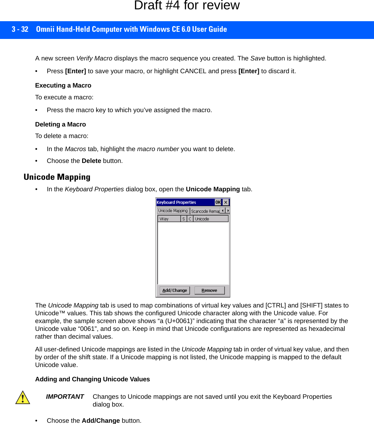 3 - 32 Omnii Hand-Held Computer with Windows CE 6.0 User GuideA new screen Verify Macro displays the macro sequence you created. The Save button is highlighted. • Press [Enter] to save your macro, or highlight CANCEL and press [Enter] to discard it.Executing a MacroTo execute a macro:• Press the macro key to which you’ve assigned the macro. Deleting a MacroTo delete a macro:• In the Macros tab, highlight the macro number you want to delete.• Choose the Delete button.Unicode Mapping• In the Keyboard Properties dialog box, open the Unicode Mapping tab.The Unicode Mapping tab is used to map combinations of virtual key values and [CTRL] and [SHIFT] states to Unicode™ values. This tab shows the configured Unicode character along with the Unicode value. For example, the sample screen above shows “a (U+0061)” indicating that the character “a” is represented by the Unicode value “0061”, and so on. Keep in mind that Unicode configurations are represented as hexadecimal rather than decimal values.All user-defined Unicode mappings are listed in the Unicode Mapping tab in order of virtual key value, and then by order of the shift state. If a Unicode mapping is not listed, the Unicode mapping is mapped to the default Unicode value.Adding and Changing Unicode Values• Choose the Add/Change button.IMPORTANT Changes to Unicode mappings are not saved until you exit the Keyboard Properties dialog box.Draft #4 for review