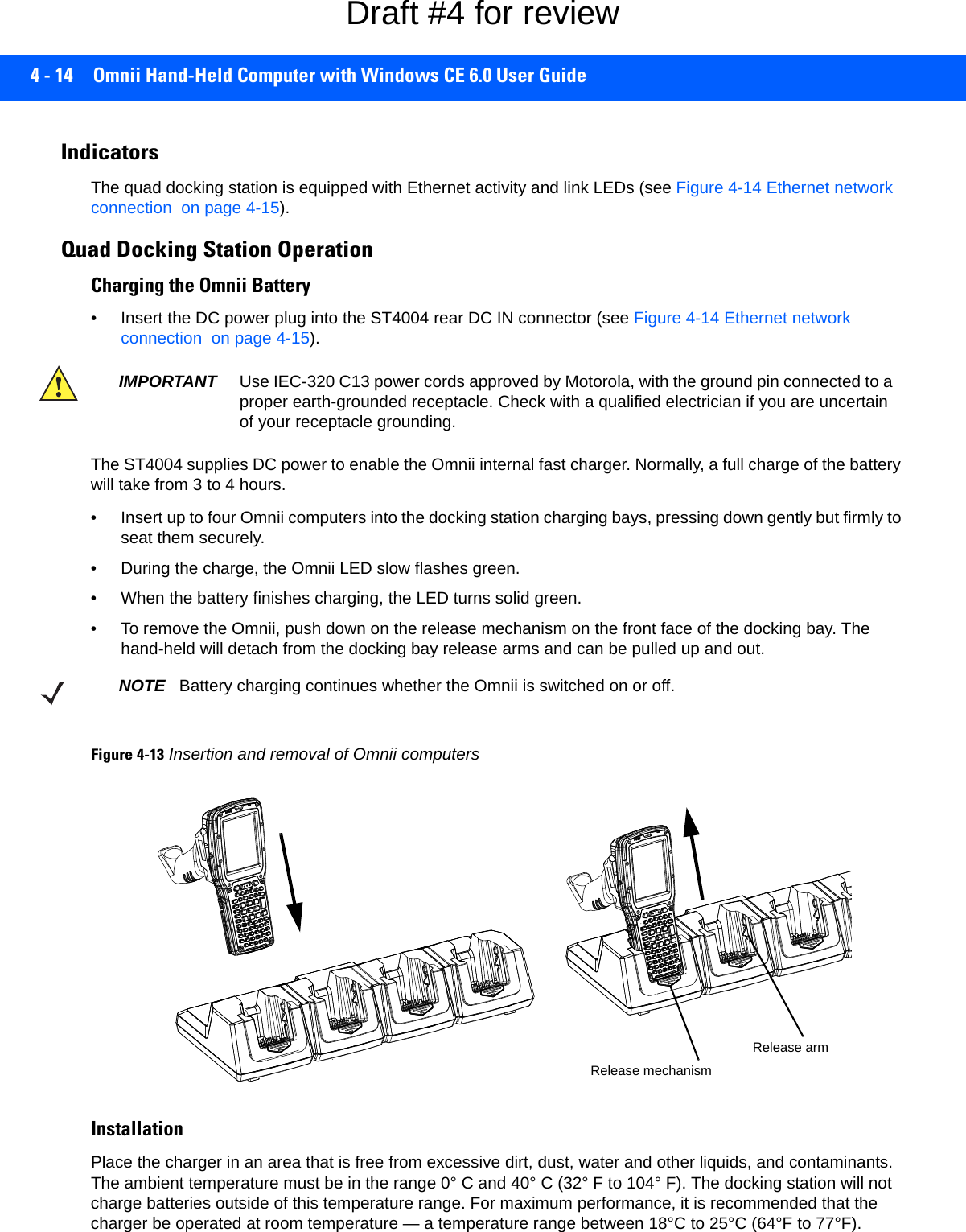 4 - 14 Omnii Hand-Held Computer with Windows CE 6.0 User GuideIndicatorsThe quad docking station is equipped with Ethernet activity and link LEDs (see Figure 4-14 Ethernet network connection  on page 4-15). Quad Docking Station OperationCharging the Omnii Battery• Insert the DC power plug into the ST4004 rear DC IN connector (see Figure 4-14 Ethernet network connection  on page 4-15).The ST4004 supplies DC power to enable the Omnii internal fast charger. Normally, a full charge of the battery will take from 3 to 4 hours.• Insert up to four Omnii computers into the docking station charging bays, pressing down gently but firmly to seat them securely.• During the charge, the Omnii LED slow flashes green.• When the battery finishes charging, the LED turns solid green.• To remove the Omnii, push down on the release mechanism on the front face of the docking bay. The hand-held will detach from the docking bay release arms and can be pulled up and out.Figure 4-13Insertion and removal of Omnii computersInstallationPlace the charger in an area that is free from excessive dirt, dust, water and other liquids, and contaminants. The ambient temperature must be in the range 0° C and 40° C (32° F to 104° F). The docking station will not charge batteries outside of this temperature range. For maximum performance, it is recommended that the charger be operated at room temperature — a temperature range between 18°C to 25°C (64°F to 77°F).IMPORTANT Use IEC-320 C13 power cords approved by Motorola, with the ground pin connected to a proper earth-grounded receptacle. Check with a qualified electrician if you are uncertain of your receptacle grounding. NOTE Battery charging continues whether the Omnii is switched on or off.Release mechanismRelease armDraft #4 for review