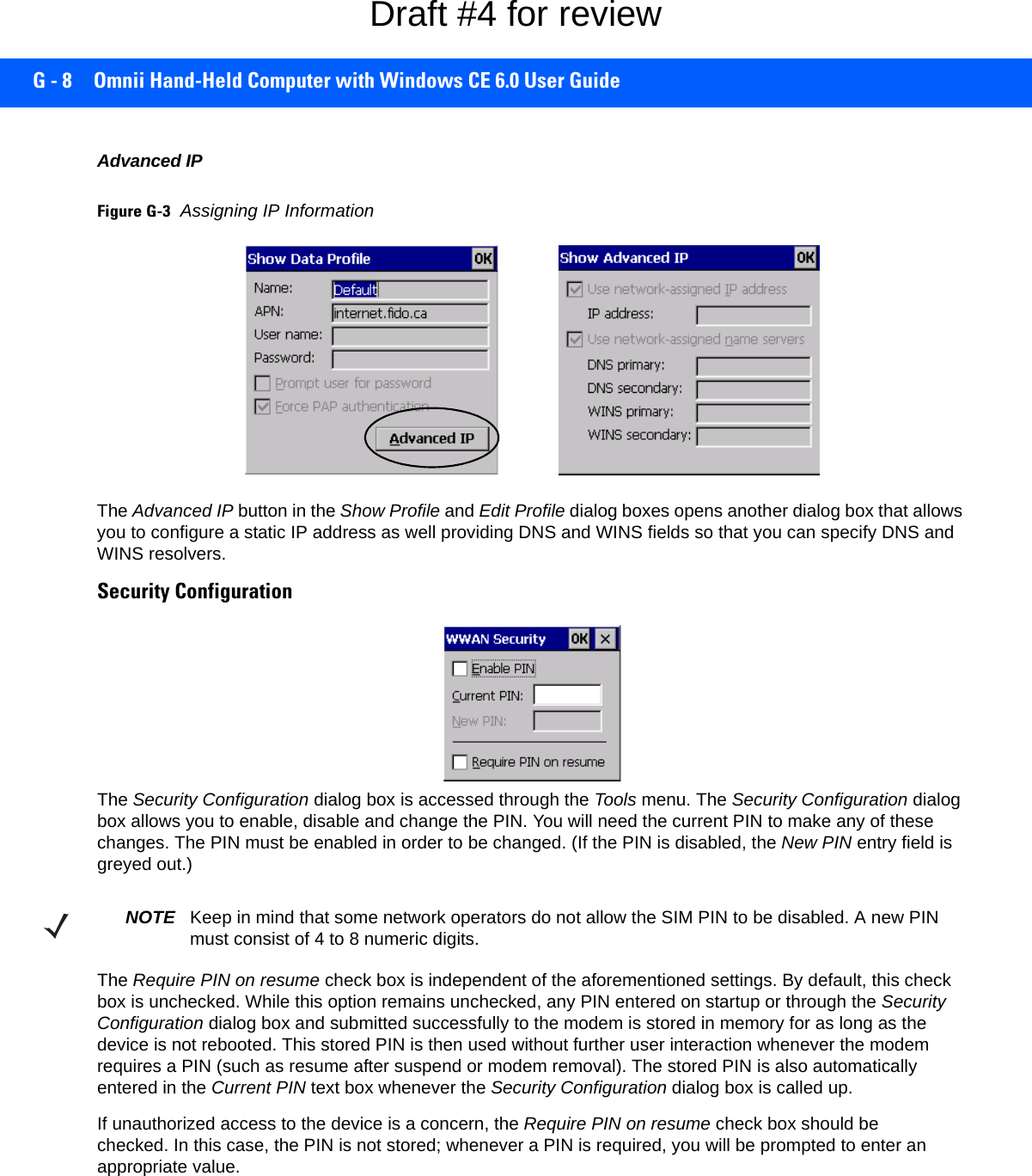 G - 8 Omnii Hand-Held Computer with Windows CE 6.0 User GuideAdvanced IPFigure G-3Assigning IP InformationThe Advanced IP button in the Show Profile and Edit Profile dialog boxes opens another dialog box that allows you to configure a static IP address as well providing DNS and WINS fields so that you can specify DNS and WINS resolvers.Security ConfigurationThe Security Configuration dialog box is accessed through the Tools menu. The Security Configuration dialog box allows you to enable, disable and change the PIN. You will need the current PIN to make any of these changes. The PIN must be enabled in order to be changed. (If the PIN is disabled, the New PIN entry field is greyed out.)The Require PIN on resume check box is independent of the aforementioned settings. By default, this check box is unchecked. While this option remains unchecked, any PIN entered on startup or through the Security Configuration dialog box and submitted successfully to the modem is stored in memory for as long as the device is not rebooted. This stored PIN is then used without further user interaction whenever the modem requires a PIN (such as resume after suspend or modem removal). The stored PIN is also automatically entered in the Current PIN text box whenever the Security Configuration dialog box is called up. If unauthorized access to the device is a concern, the Require PIN on resume check box should be checked. In this case, the PIN is not stored; whenever a PIN is required, you will be prompted to enter an appropriate value.NOTE Keep in mind that some network operators do not allow the SIM PIN to be disabled. A new PIN must consist of 4 to 8 numeric digits.Draft #4 for review