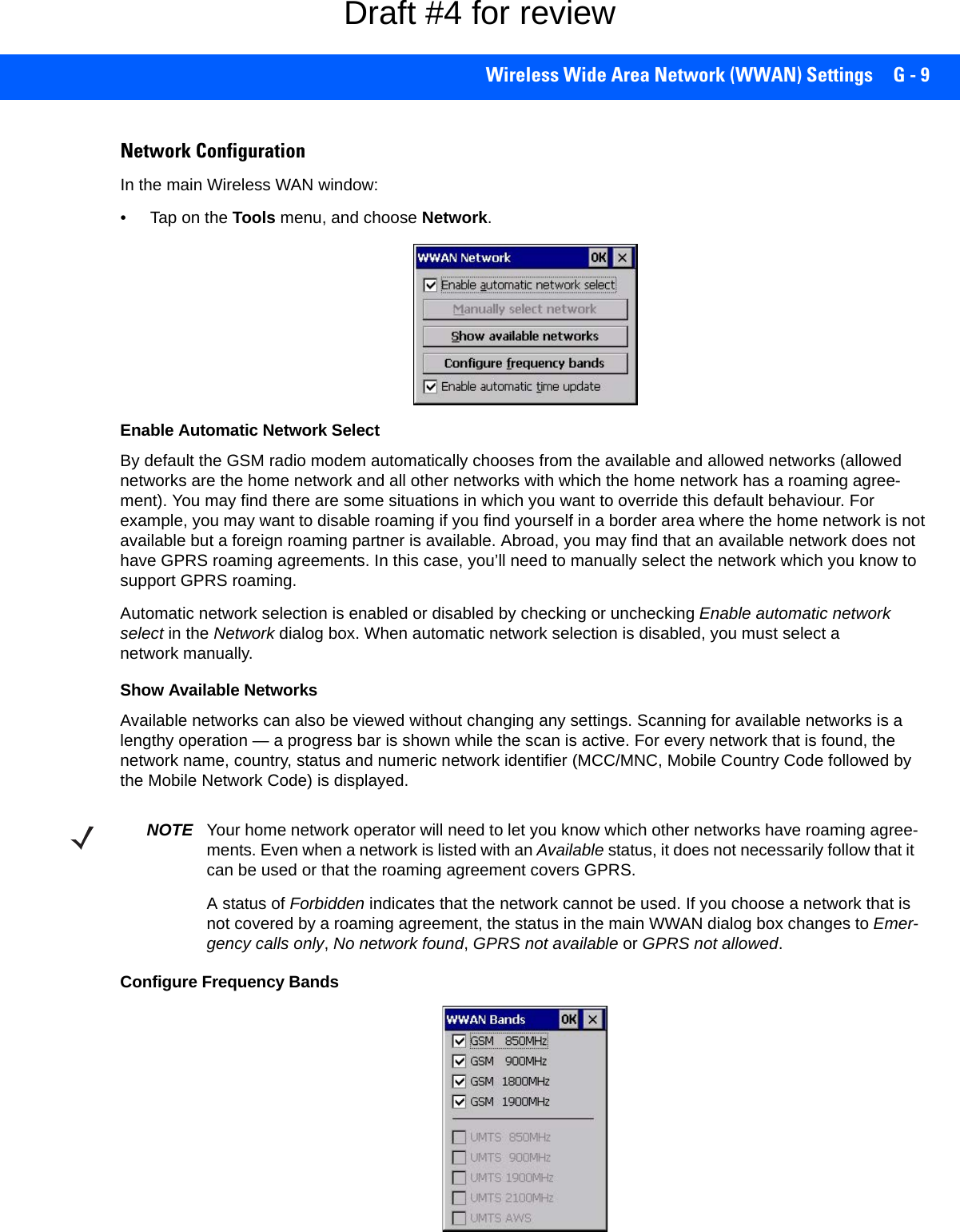 Wireless Wide Area Network (WWAN) Settings G - 9Network ConfigurationIn the main Wireless WAN window:• Tap on the Tools menu, and choose Network.Enable Automatic Network SelectBy default the GSM radio modem automatically chooses from the available and allowed networks (allowed networks are the home network and all other networks with which the home network has a roaming agree-ment). You may find there are some situations in which you want to override this default behaviour. For example, you may want to disable roaming if you find yourself in a border area where the home network is not available but a foreign roaming partner is available. Abroad, you may find that an available network does not have GPRS roaming agreements. In this case, you’ll need to manually select the network which you know to support GPRS roaming.Automatic network selection is enabled or disabled by checking or unchecking Enable automatic network select in the Network dialog box. When automatic network selection is disabled, you must select a network manually.Show Available NetworksAvailable networks can also be viewed without changing any settings. Scanning for available networks is a lengthy operation — a progress bar is shown while the scan is active. For every network that is found, the network name, country, status and numeric network identifier (MCC/MNC, Mobile Country Code followed by the Mobile Network Code) is displayed.Configure Frequency BandsNOTE Your home network operator will need to let you know which other networks have roaming agree-ments. Even when a network is listed with an Available status, it does not necessarily follow that it can be used or that the roaming agreement covers GPRS. A status of Forbidden indicates that the network cannot be used. If you choose a network that is not covered by a roaming agreement, the status in the main WWAN dialog box changes to Emer-gency calls only, No network found, GPRS not available or GPRS not allowed.Draft #4 for review