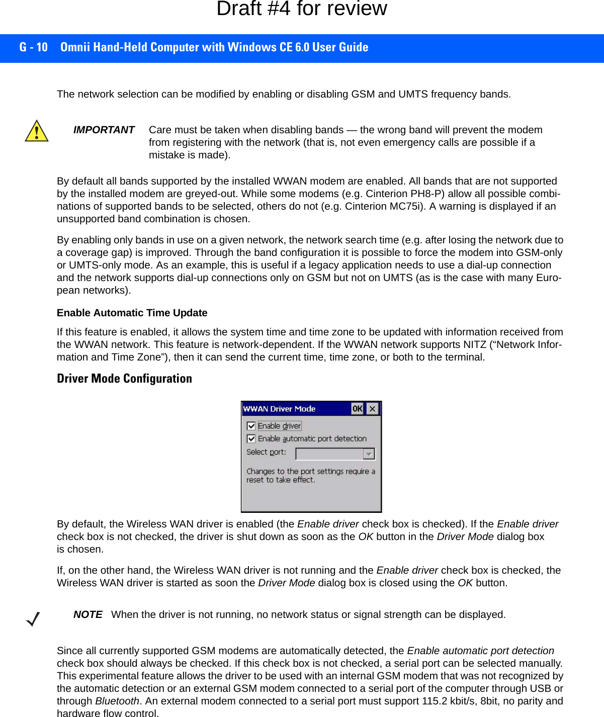 G - 10 Omnii Hand-Held Computer with Windows CE 6.0 User GuideThe network selection can be modified by enabling or disabling GSM and UMTS frequency bands. By default all bands supported by the installed WWAN modem are enabled. All bands that are not supported by the installed modem are greyed-out. While some modems (e.g. Cinterion PH8-P) allow all possible combi-nations of supported bands to be selected, others do not (e.g. Cinterion MC75i). A warning is displayed if an unsupported band combination is chosen. By enabling only bands in use on a given network, the network search time (e.g. after losing the network due to a coverage gap) is improved. Through the band configuration it is possible to force the modem into GSM-only or UMTS-only mode. As an example, this is useful if a legacy application needs to use a dial-up connection and the network supports dial-up connections only on GSM but not on UMTS (as is the case with many Euro-pean networks). Enable Automatic Time UpdateIf this feature is enabled, it allows the system time and time zone to be updated with information received from the WWAN network. This feature is network-dependent. If the WWAN network supports NITZ (“Network Infor-mation and Time Zone”), then it can send the current time, time zone, or both to the terminal.Driver Mode Configuration By default, the Wireless WAN driver is enabled (the Enable driver check box is checked). If the Enable driver check box is not checked, the driver is shut down as soon as the OK button in the Driver Mode dialog box is chosen. If, on the other hand, the Wireless WAN driver is not running and the Enable driver check box is checked, the Wireless WAN driver is started as soon the Driver Mode dialog box is closed using the OK button. Since all currently supported GSM modems are automatically detected, the Enable automatic port detection check box should always be checked. If this check box is not checked, a serial port can be selected manually. This experimental feature allows the driver to be used with an internal GSM modem that was not recognized by the automatic detection or an external GSM modem connected to a serial port of the computer through USB or through Bluetooth. An external modem connected to a serial port must support 115.2 kbit/s, 8bit, no parity and hardware flow control.IMPORTANT Care must be taken when disabling bands — the wrong band will prevent the modem from registering with the network (that is, not even emergency calls are possible if a mistake is made). NOTE When the driver is not running, no network status or signal strength can be displayed.Draft #4 for review
