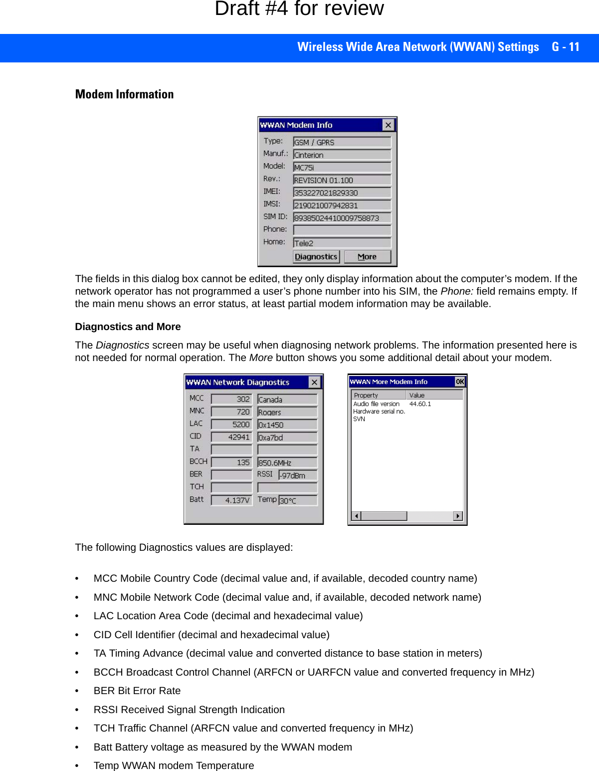 Wireless Wide Area Network (WWAN) Settings G - 11Modem InformationThe fields in this dialog box cannot be edited, they only display information about the computer’s modem. If the network operator has not programmed a user’s phone number into his SIM, the Phone: field remains empty. If the main menu shows an error status, at least partial modem information may be available.Diagnostics and More The Diagnostics screen may be useful when diagnosing network problems. The information presented here is not needed for normal operation. The More button shows you some additional detail about your modem. The following Diagnostics values are displayed:• MCC Mobile Country Code (decimal value and, if available, decoded country name)• MNC Mobile Network Code (decimal value and, if available, decoded network name)• LAC Location Area Code (decimal and hexadecimal value)• CID Cell Identifier (decimal and hexadecimal value)• TA Timing Advance (decimal value and converted distance to base station in meters)• BCCH Broadcast Control Channel (ARFCN or UARFCN value and converted frequency in MHz)• BER Bit Error Rate• RSSI Received Signal Strength Indication• TCH Traffic Channel (ARFCN value and converted frequency in MHz)• Batt Battery voltage as measured by the WWAN modem• Temp WWAN modem TemperatureDraft #4 for review