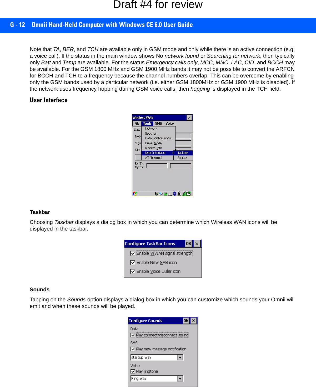 G - 12 Omnii Hand-Held Computer with Windows CE 6.0 User GuideNote that TA, BER, and TCH are available only in GSM mode and only while there is an active connection (e.g. a voice call). If the status in the main window shows No network found or Searching for network, then typically only Batt and Temp are available. For the status Emergency calls only, MCC, MNC, LAC, CID, and BCCH may be available. For the GSM 1800 MHz and GSM 1900 MHz bands it may not be possible to convert the ARFCN for BCCH and TCH to a frequency because the channel numbers overlap. This can be overcome by enabling only the GSM bands used by a particular network (i.e. either GSM 1800MHz or GSM 1900 MHz is disabled). If the network uses frequency hopping during GSM voice calls, then hopping is displayed in the TCH field.User InterfaceTaskbarChoosing Taskbar displays a dialog box in which you can determine which Wireless WAN icons will be displayed in the taskbar.SoundsTapping on the Sounds option displays a dialog box in which you can customize which sounds your Omnii will emit and when these sounds will be played.Draft #4 for review