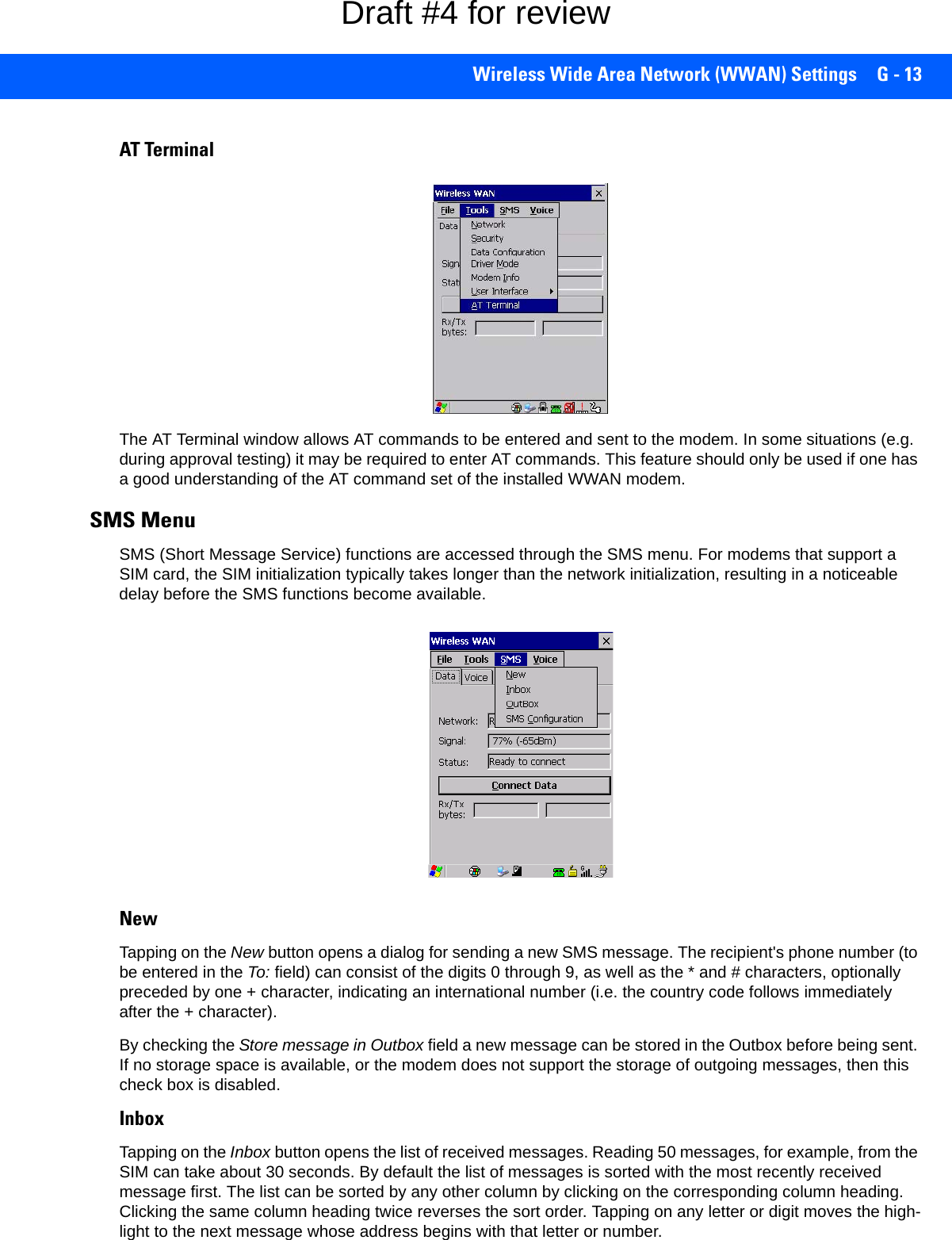Wireless Wide Area Network (WWAN) Settings G - 13AT TerminalThe AT Terminal window allows AT commands to be entered and sent to the modem. In some situations (e.g. during approval testing) it may be required to enter AT commands. This feature should only be used if one has a good understanding of the AT command set of the installed WWAN modem.SMS Menu SMS (Short Message Service) functions are accessed through the SMS menu. For modems that support a SIM card, the SIM initialization typically takes longer than the network initialization, resulting in a noticeable delay before the SMS functions become available. NewTapping on the New button opens a dialog for sending a new SMS message. The recipient&apos;s phone number (to be entered in the To: field) can consist of the digits 0 through 9, as well as the * and # characters, optionally preceded by one + character, indicating an international number (i.e. the country code follows immediately after the + character). By checking the Store message in Outbox field a new message can be stored in the Outbox before being sent. If no storage space is available, or the modem does not support the storage of outgoing messages, then this check box is disabled.InboxTapping on the Inbox button opens the list of received messages. Reading 50 messages, for example, from the SIM can take about 30 seconds. By default the list of messages is sorted with the most recently received message first. The list can be sorted by any other column by clicking on the corresponding column heading. Clicking the same column heading twice reverses the sort order. Tapping on any letter or digit moves the high-light to the next message whose address begins with that letter or number. Draft #4 for review