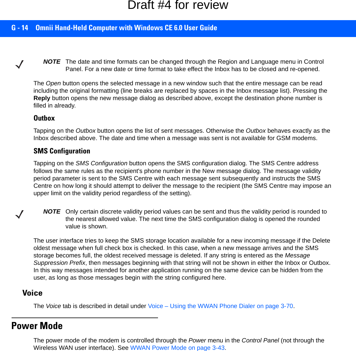 G - 14 Omnii Hand-Held Computer with Windows CE 6.0 User GuideThe Open button opens the selected message in a new window such that the entire message can be read including the original formatting (line breaks are replaced by spaces in the Inbox message list). Pressing the Reply button opens the new message dialog as described above, except the destination phone number is filled in already.OutboxTapping on the Outbox button opens the list of sent messages. Otherwise the Outbox behaves exactly as the Inbox described above. The date and time when a message was sent is not available for GSM modems.SMS ConfigurationTapping on the SMS Configuration button opens the SMS configuration dialog. The SMS Centre address follows the same rules as the recipient&apos;s phone number in the New message dialog. The message validity period parameter is sent to the SMS Centre with each message sent subsequently and instructs the SMS Centre on how long it should attempt to deliver the message to the recipient (the SMS Centre may impose an upper limit on the validity period regardless of the setting). The user interface tries to keep the SMS storage location available for a new incoming message if the Delete oldest message when full check box is checked. In this case, when a new message arrives and the SMS storage becomes full, the oldest received message is deleted. If any string is entered as the Message Suppression Prefix, then messages beginning with that string will not be shown in either the Inbox or Outbox. In this way messages intended for another application running on the same device can be hidden from the user, as long as those messages begin with the string configured here.VoiceThe Voice tab is described in detail under Voice – Using the WWAN Phone Dialer on page 3-70.Power ModeThe power mode of the modem is controlled through the Power menu in the Control Panel (not through the Wireless WAN user interface). See WWAN Power Mode on page 3-43.NOTE The date and time formats can be changed through the Region and Language menu in Control Panel. For a new date or time format to take effect the Inbox has to be closed and re-opened.NOTE Only certain discrete validity period values can be sent and thus the validity period is rounded to the nearest allowed value. The next time the SMS configuration dialog is opened the rounded value is shown.Draft #4 for review