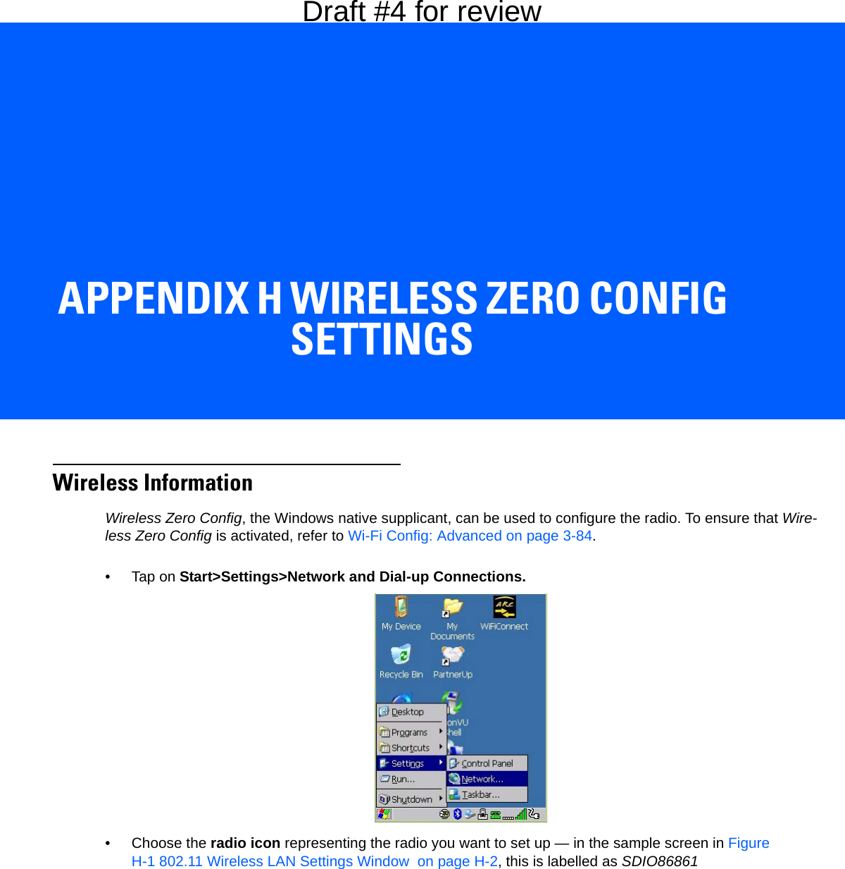 APPENDIX H WIRELESS ZERO CONFIG SETTINGSHWireless Zero Config SettingsWireless InformationWireless Zero Config, the Windows native supplicant, can be used to configure the radio. To ensure that Wire-less Zero Config is activated, refer to Wi-Fi Config: Advanced on page 3-84.•Tap on Start&gt;Settings&gt;Network and Dial-up Connections. • Choose the radio icon representing the radio you want to set up — in the sample screen in Figure H-1 802.11 Wireless LAN Settings Window  on page H-2, this is labelled as SDIO86861Draft #4 for review
