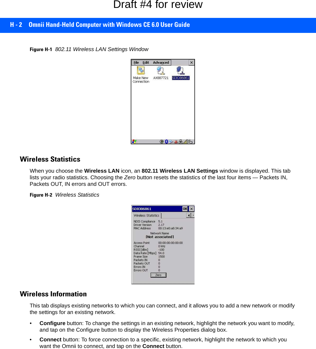 H - 2 Omnii Hand-Held Computer with Windows CE 6.0 User GuideFigure H-1802.11 Wireless LAN Settings WindowWireless Statistics When you choose the Wireless LAN icon, an 802.11 Wireless LAN Settings window is displayed. This tab lists your radio statistics. Choosing the Zero button resets the statistics of the last four items — Packets IN, Packets OUT, IN errors and OUT errors.Figure H-2Wireless StatisticsWireless Information This tab displays existing networks to which you can connect, and it allows you to add a new network or modify the settings for an existing network.•Configure button: To change the settings in an existing network, highlight the network you want to modify, and tap on the Configure button to display the Wireless Properties dialog box.•Connect button: To force connection to a specific, existing network, highlight the network to which you want the Omnii to connect, and tap on the Connect button.Draft #4 for review