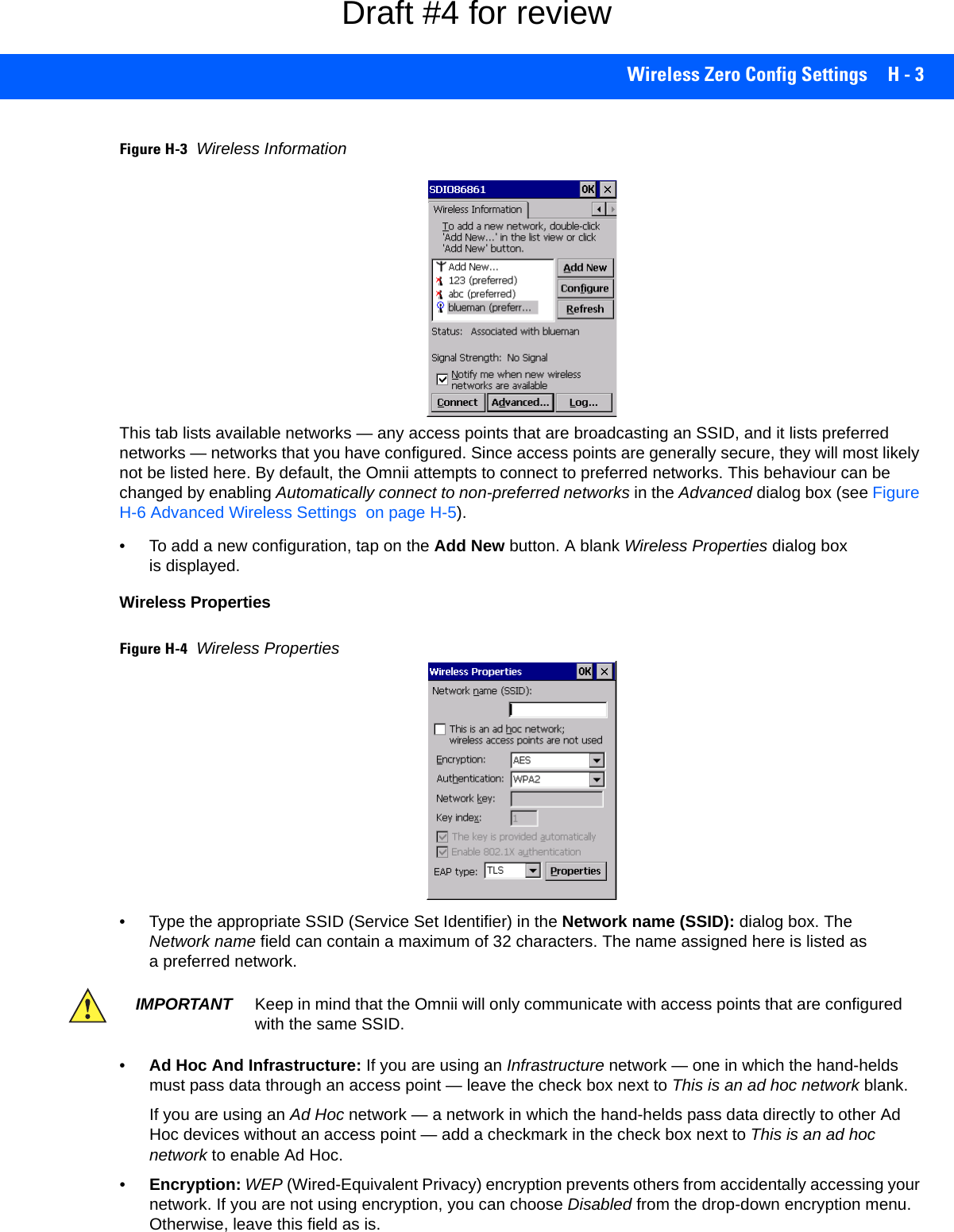 Wireless Zero Config Settings H - 3Figure H-3Wireless Information This tab lists available networks — any access points that are broadcasting an SSID, and it lists preferred networks — networks that you have configured. Since access points are generally secure, they will most likely not be listed here. By default, the Omnii attempts to connect to preferred networks. This behaviour can be changed by enabling Automatically connect to non-preferred networks in the Advanced dialog box (see Figure H-6 Advanced Wireless Settings  on page H-5).• To add a new configuration, tap on the Add New button. A blank Wireless Properties dialog box is displayed.Wireless PropertiesFigure H-4Wireless Properties• Type the appropriate SSID (Service Set Identifier) in the Network name (SSID): dialog box. The Network name field can contain a maximum of 32 characters. The name assigned here is listed as a preferred network.•Ad Hoc And Infrastructure: If you are using an Infrastructure network — one in which the hand-helds must pass data through an access point — leave the check box next to This is an ad hoc network blank.If you are using an Ad Hoc network — a network in which the hand-helds pass data directly to other Ad Hoc devices without an access point — add a checkmark in the check box next to This is an ad hoc network to enable Ad Hoc.•Encryption: WEP (Wired-Equivalent Privacy) encryption prevents others from accidentally accessing your network. If you are not using encryption, you can choose Disabled from the drop-down encryption menu. Otherwise, leave this field as is.IMPORTANT Keep in mind that the Omnii will only communicate with access points that are configured with the same SSID.Draft #4 for review